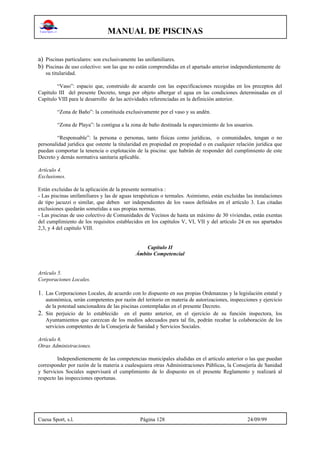 MANUAL DE PISCINAS
Cuesa Sport, s.l. Página 128 24/09/99
a) Piscinas particulares: son exclusivamente las unifamiliares.
b) Piscinas de uso colectivo: son las que no están comprendidas en el apartado anterior independientemente de
su titularidad.
“Vaso”: espacio que, construido de acuerdo con las especificaciones recogidas en los preceptos del
Capítulo III del presente Decreto, tenga por objeto albergar el agua en las condiciones determinadas en el
Capítulo VIII para le desarrollo de las actividades referenciadas en la definición anterior.
“Zona de Baño”: la constituida exclusivamente por el vaso y su andén.
“Zona de Playa”: la contigua a la zona de baño destinada la esparcimiento de los usuarios.
“Responsable”: la persona o personas, tanto físicas como jurídicas, o comunidades, tengan o no
personalidad jurídica que ostente la titularidad en propiedad en propiedad o en cualquier relación jurídica que
puedan comportar la tenencia o explotación de la piscina: que habrán de responder del cumplimiento de este
Decreto y demás normativa sanitaria aplicable.
Artículo 4.
Exclusiones.
Están excluidas de la aplicación de la presente normativa :
- Las piscinas unifamiliares y las de aguas terapéuticas o termales. Asimismo, están excluidas las instalaciones
de tipo jacuzzi o similar, que deben ser independientes de los vasos definidos en el artículo 3. Las citadas
exclusiones quedarán sometidas a sus propias normas.
- Las piscinas de uso colectivo de Comunidades de Vecinos de hasta un máximo de 30 viviendas, están exentas
del cumplimiento de los requisitos establecidos en los capítulos V, VI, VII y del artículo 24 en sus apartados
2,3, y 4 del capítulo VIII.
Capítulo II
Ámbito Competencial
Artículo 5.
Corporaciones Locales.
1. Las Corporaciones Locales, de acuerdo con lo dispuesto en sus propias Ordenanzas y la legislación estatal y
autonómica, serán competentes por razón del teritorio en materia de autorizaciones, inspecciones y ejercicio
de la potestad sancionadora de las piscinas contempladas en el presente Decreto.
2. Sin perjuicio de lo establecido en el punto anterior, en el ejercicio de su función inspectora, los
Ayuntamientos que carezcan de los medios adecuados para tal fin, podrán recabar la colaboración de los
servicios competentes de la Consejería de Sanidad y Servicios Sociales.
Artículo 6.
Otras Administraciones.
Independientemente de las competencias municipales aludidas en el artículo anterior o las que puedan
corresponder por razón de la materia a cualesquiera otras Administraciones Públicas, la Consejería de Sanidad
y Servicios Sociales supervisará el cumplimiento de lo dispuesto en el presente Reglamento y realizará al
respecto las inspecciones oportunas.
 
