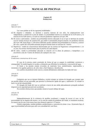 MANUAL DE PISCINAS
Cuesa Sport, s.l. Página 129 24/09/99
Capítulo III
Instalaciones
Artículo 7.
Tipos de vasos.
Los vasos podrán ser de las siguientes modalidades :
a) De chapoteo o infantiles : se destinan a usuarios menores de seis años. Su emplazamiento será
independiente y aislado de la zona de adultos. La profundidad mínima no excederá de los 0,30 metros y la
máxima de los 0,60 metros y el suelo no ofrecerá pendientes superiores al 6 por 100.
b) De recreo o polivalentes : tendrán una profundidad mínima adecuada al uso al que se destinan de acuerdo
con las normas técnicas de construcción, que podrá ir aumentando progresivamente con pendiente máxima
del 6 por 100, hasta llegar a 1,40 metros debiendo quedar señalada esta profundidad en el interior y exterior
del vaso, a partir del cual podrá aumentar progresivamente hasta un máximo de 3 metros.
c) Deportivos : tendrá las características determinadas por las normas de Organismos correspondientes o, en
su caso, las normas internacionales para la práctica de cada deporte.
d) De saltos : tendrá la profundidad adecuada en relación con la altura de palancas y trampolines y se
encontrará a más de 5 metros de distancia de cualquier otro vaso.
Artículo 8.
Condiciones constructivas de los vasos.
El vaso de la piscina estará construido de forma tal que se asegure la estabilidad, resistencia y
estanqueidad. No tendrá ángulos ni recodos u obstáculos que dificulten la circulación y renovación del agua.
El fondo y las paredes estarán revestidos de materiales lisos, antideslizantes, impermeables y
resistentes a los agentes químicos, de color claro y fácil limpieza y desinfección.
Los cambios de pendiente serán suaves y estarán debidamente señalizados los lados del vaso.
Artículo 9.
Desagües.
Cualquiera que sea su régimen hidráulico, existirá siempre un sistema de desagüe que siempre sque
sea posible deberá ser por gravedad, que permita la eliminación rápida del agua y sedimentos. El vaciado se
hará a la red del alcantarillado.
EL desagüe del fondo del vaso se realizará a través de una salida adecuadamente protegida mediante
dispositivos de seguridad para prevenir accidentes.
No existirán obstrucciones que puedan retener al usuario debajo del agua.
Artículo 10.
Escaleras.
Independientemente de la existencia de posibles escalinatas y rampas de acceso al vaso, en las
proximidades de los ángulos del mismo y en la zona de cambio de pendiente del fondo, se instalarán escaleras,
de manera que de una a otra nunca haya una distancia superior a 15 metros.
Estarán empotradas, tendrán peldaños antideslizantes y carecerán de aristas vivas. Alcanzarán bajo el
agua la profundidad suficiente para salir con comodidad del vaso lleno.
 