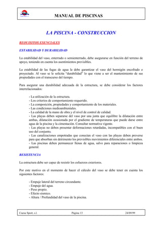 MANUAL DE PISCINAS
Cuesa Sport, s.l. Página 13 24/09/99
LA PISCINA - CONSTRUCCION
REQUISITOS ESENCIALES
ESTABILIDAD Y DURABILIDAD
La estabilidad del vaso, enterrado o semienterrado, debe asegurarse en función del terreno de
apoyo, teniendo en cuenta los asentimientos previsibles.
La estabilidad de las fugas de agua la debe garantizar el vaso del hormigón encofrado o
proyectado. Al vaso se le solicita “durabilidad” lo que viene a ser el mantenimiento de sus
propiedades con el transcurso del tiempo.
Para asegurar una durabilidad adecuada de la estructura, se debe considerar los factores
interrelacionados:
- La utilización de la estructura.
- Los criterios de comportamiento requerido.
- La composición, propiedades y comportamiento de los materiales.
- Las condiciones medioambientales.
- La calidad de la mano de obra y el nivel de control de calidad.
- Las playas deben separarse del vaso por una junta que equilibre la dilatación entre
ambas, dilatación ocasionada por el gradiente de temperaturas que puede darse entre
agua de la piscina y la cimentación. Consultar normativa vigente.
- Las playas no deben presentar deformaciones retardadas, incompatibles con el buen
uso del conjunto.
- Las canalizaciones empotradas que conectan el vaso con las playas deben preverse
para que absorban sin detrimento los previsibles movimientos diferenciales entre ambos.
- Las piscinas deben permanecer llenas de agua, salvo para reparaciones o limpieza
general.
RESISTENCIA
La estructura debe ser capaz de resistir los esfuerzos exteriores.
Por este motivo en el momento de hacer el cálculo del vaso se debe tener en cuenta los
siguientes factores:
- Empuje lateral del terreno circundante.
- Empuje del agua.
- Peso propio.
- Efecto sismico.
- Altura / Profundidad del vaso de la piscina.
 