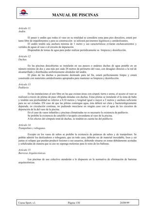MANUAL DE PISCINAS
Cuesa Sport, s.l. Página 130 24/09/99
Artículo 11.
Andén.
El paseo o andén que rodea el vaso en su totalidad se considera zona para pies descalzos, estará por
tanto libre de impedimentos y para su construcción se utilizará pavimentos higiénicos y antideslizantes.
El andén tendrá una anchura mínima de 1 metro y sus características evitarán encharcamientos y
vertidos de aguas al vaso o al circuito de depuración.
Dispondrán de tomas de agua para poder realizar periódicamente su limpieza y desinfección.
Artículo 12.
Duchas.
En las piscinas descubiertas se instalarán en sus paseos o andenes duchas de agua potable en un
número mínimo de dos y una más por cada 20 metros de perímetro del vaso, con desagües directos a la red de
alcantarillado y distribuidas uniformemente alrededor del andén.
El plato de las duchas o pavimento destinado para tal fin, estará perfectamente limpio y estará
construido con materiales antideslizantes apropiados para mantener su limpieza y desinfección.
Artículo 13.
Pediluvio.
En las instalaciones al aire libre en las que existan áreas con césped, tierra o arena, el acceso al vaso se
realizará a través de piletas de paso obligado dotadas con duchas. Estas piletas se instalarán el la zona de baño
y tendrán una profundidad no inferior a 0,10 metros y longitud igual o mayor a 2 metros y anchura suficiente
para no ser evitadas. EN caso de que las piletas contengan agua, ésta deberá ser clara y bacteriológicamente
depurada, en circulación continua, no pudiendo mezclarse en ningún caso con el agua de los circuitos de
depuración de la del vaso de la piscina.
En el caso de vasos infantiles y piscinas climatizadas no es necesario la existencia de pediluvio.
Se prohibe la existencia de canalillo o lavapiés circundante al vaso de la piscina.
A los efectos del cómputo total de duchas, se tendrán en cuenta las del pediluvio.
Artículo 14.
Trampolines y toboganes.
Excepto en los vasos de saltos se prohibe la existencia de palancas de saltos y de trampolines. Se
podrán admitir los deslizadores o toboganes, que en todo caso, deberán ser de material inoxidable, lisos y sin
juntas ni solapas que puedan producir lesiones a sus usuarios, debiendo situarse en zonas debidamente acotadas
y señalizadas de manera que su uso no suponga molestias para le resto de los bañistas.
Artículo 15.
Barreras Arquitectónicas.
Las piscinas de uso colectivo atenderán a lo dispuesto en la normativa de eliminación de barreras
arquitectónicas.
 
