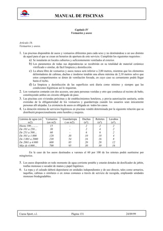 MANUAL DE PISCINAS
Cuesa Sport, s.l. Página 131 24/09/99
Capítulo IV
Vestuarios y aseos
Artículo 16.
Vestuarios y aseos.
1. Las piscinas dispondrán de aseos y vestuarios diferentes para cada sexo y no destinándose a un uso distinto
de aquel para el que se crean en horarios de apertura de este servicio. Cumplirán los siguientes requisitos :
a) Se instalarán en locales cubiertos y suficientemente ventilados al exterior.
b) Los paramentos de todas sus dependencias se recubrirán en su totalidad de material cerámico
vitrificado o similar, de fácil limpieza y desinfección.
c) La altura libre de vestuarios y aseos nunca será inferior a 2,80 metros, mientras que los elementos
delimitadores de cabinas, duchas e inodorso tendrán una altura máxima de 2,10 metros salvo que
estos compartimentos se doten de ventilación forzada, en cuyo caso su cerramiento podrá llegar
hasta el techo.
d) La limpieza y desinfección de las superficies será diaria como mínimo y siempre que las
condiciones higiénicas así lo requieran.
2. Los vestuarios contarán con dos accesos, uno para personas vestidas y otro que conduzca al recinto de baño,
constituyendo ambos un circuito obligado de paso.
3. Las piscinas con viviendas próximas y de establecimientos hoteleros, y previa autorización sanitaria, serán
eximidas de la obligatoriedad de los vestuarios y guardarrropa cuando los usuarios sean únicamente
personas allí alojadas. La existencia de aseos es obligada en todos los casos.
4. La dotación mínima de servicios higiénicos en piscinas vendrá determinada por la siguiente relación que se
distribuirá proporcionalmente entre hombre y mujeres.
Lámina de agua (en
m2).
Vestuarios
(en m2)
Guardarropa
( en m2).
Duchas
(nº).
Retretes
(nº).
Lavabos
(nº).
Hasta 100……… 15 - 2 2 2
De 101 a 250… 30 - 2 4 2
De 251 a 500… 60 - 6 6 2
De 501 a 1.000 120 30 10 10 4
De 1.001 a 2000 230 54 16 16 8
De 2001 a 4.000 600 85 20 20 12
Más de 4.000… 700 95 30 30 16
En le caso de los aseos destinados a varones el 60 por 100 de los retretes podrá sustituirse por
mingitorios.
5. Los aseos dispondrán en todo momento de agua corriente potable y estarán dotados de dosificador de jabón,
toallas monouso o secador de manos y papel higiénico.
6. La ropa y el calzado deberá depositarse en unidades independientes y de uso directo, tales como armarios,
taquillas, cabinas o similares o en zonas comunes a través de servicio de recogida, empleando unidades
monouso biodegradables.
 