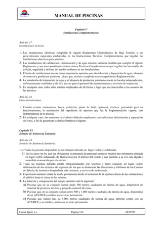 MANUAL DE PISCINAS
Cuesa Sport, s.l. Página 132 24/09/99
Capítulo V
Instalaciones complementarias
Artículo 17.
Instalaciones técnicas.
1. Las instalaciones eléctricas cumplirán el vigente Reglamento Electrotécnico de Baja Tensión, y las
prescripciones especiales establecidas en las Instrucciones Técnicas Complementarias que regulan las
instalaciones eléctricas para piscinas.
2. Las instalaciones de calefacción, climatización y de agua caliente sanitaria, tendrán que cumplir el vigente
Reglamento y sus correspondientes instrucciones Técnicas Complementarias que regulan las los niveles de
calidad, seguridad y defensa del medio ambiente en sus instalaciones.
3. El resto de instalaciones anexas como maquinaria aparatos para desinfección y depuración de agua, almacén
de material y productos químicos , cloro, gas, etcétera cumplirán su correspondiente Reglamentación.
4. La instalación de tratamiento de agua y el almacén de productos químicos estarán en locales independientes,
suficientemente ventilados y de fácil acceso para el personal de mantenimiento y servicios de inspección.
5. En cualquier caso, todos ellos estarán emplazados de tal forma y lugar que sea inaccesible a los usuarios de
las piscinas.
Artículo 18.
Otras instalaciones.
1. Cuando existan restaurantes, bares, cafeterías, pistas de baile, quioscos, etcétera, precisarán para su
funcionamiento, la tramitación del expediente de apertura que fija la Reglamentación vigente, con
independencia de la piscina.
2. En cualquier caso, las anteriores actividades deberán emplazarse con suficientes delimitación y separación
del vaso, a fin de garantizar la debida limpieza e higiene.
Capítulo VI
Servicio de Asistencia Sanitaria
Artículo 19.
Servicio de Asistencia Sanitaria.
1.a) Todas las piscinas dispondrán de un botiquín ubicado en lugar visible y señalizado.
b) En los casos en los que sea obligatoria la presencia de personal sanitario existirá una enfermería ubicada
en lugar visible señalizado, de fácil acceso por el interior del recinto y que permita, a su vez, una rápida e
inmediata evacuación por el exterior.
2. Todas las piscinas deberán contar obligatoriamente con teléfono y tener expuesto en lugar visible
información de los servicios de urgencia, de los que se destacarán las direcciones y teléfonos de los Centros
de Salud y de asistencia hospitalaria más cercanos, y servicio de ambulancia.
3. El personal sanitario estará de modo permanente desde el momento de la apertura diaria de las instalaciones
al público hasta el cierre de las mismas.
4. La dotación y composición del equipo sanitario será la siguiente :
a) Piscinas que en su conjunto sumen hasta 500 metros cuadrados de lámina de agua, dispondrán de
material de primeros auxilios y pequeño material de curas.
b) Piscinas que en su conjunto sumen entre 500 y 1.000 metros cuadrados de lámina de agua, dispondrán
de un ATS/DUE o médico en servicio permanente.
c) Piscinas que sumen más de 1.000 metros cuadrados de lámina de agua, deberán contar con un
ATS/DUE y un médico, ambos en servicio permanente.
 