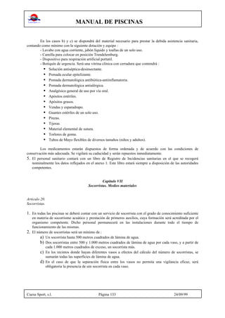 MANUAL DE PISCINAS
Cuesa Sport, s.l. Página 133 24/09/99
En los casos b) y c) se dispondrá del material necesario para prestar la debida asistencia sanitaria,
contando como mínimo con la siguiente dotación y equipo :
- Lavabo con agua corriente, jabón líquido y toallas de un solo uso.
- Camilla para colocar en posición Trendelemburg.
- Dispositivo para respiración artificial portatil.
- Botiquín de urgencia. Será una vitrina clínica con cerradura que contendrá :
• Solución antiséptica-desinsectante.
• Pomada ocular epitelizante.
• Pomada dermatológica antibiótica-antiinflamatoria.
• Pomada dermatológica antialérgica.
• Analgésico general de uso por vía oral.
• Apósitos estériles.
• Apósitos grasos.
• Vendas y esparadrapo.
• Guantes estériles de un solo uso.
• Pinzas.
• Tijeras.
• Material elemental de sutura.
• Torlores de goma.
• Tubos de Mayo flexibles de diversos tamaños (niños y adultos).
Los medicamentos estarán dispuestos de forma ordenada y de acuerdo con las condiciones de
conservación más adecuada. Se vigilará su caducidad y serán repuestos inmediatamente.
5. El personal sanitario contará con un libro de Registro de Incidencias sanitarias en el que se recogerá
nominalmente los datos reflejados en el anexo 1. Este libro estará siempre a disposición de las autoridades
competentes.
Capítulo VII
Socorristas. Medios materiales
Artículo 20.
Socorristas.
1. En todas las piscinas se deberá contar con un servicio de socorrista con el grado de conocimiento suficiente
en materia de socorrismo acuático y prestación de primeros auxilios, cuya formación será acreditada por el
organismo competente. Dicho personal permanecerá en las instalaciones durante todo el tiempo de
funcionamiento de las mismas.
2. El número de socorristas será un mínimo de :
a) Un socorrista hasta 500 metros cuadrados de lámina de agua.
b) Dos socorristas entre 500 y 1.000 metros cuadrados de lámina de agua por cada vaso, y a partir de
cada 1.000 metros cuadrados de exceso, un socorrista más.
c) En los recintos donde hayan diferentes vasos a efectos del cálculo del número de socorristas, se
sumarán todas las superficies de lámina de agua.
d) En el caso de que la separación física entre los vasos no permita una vigilancia eficaz, será
obligatoria la presencia de uin socorrista en cada vaso.
 