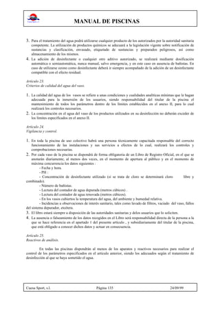MANUAL DE PISCINAS
Cuesa Sport, s.l. Página 135 24/09/99
3. Para el tratamiento del agua podrá utilizarse cualquier producto de los autorizados por la autoridad sanitaria
competente. La utilización de productos químicos se adecuará a la legislación vigente sobre notificación de
sustancias y clasificación, envasado, etiquetado de sustancias y preparados peligrosos, así como
almacenamiento de los mismos.
4. La adición de desinfectante o cualquier otro aditivo autorizado, se realizará mediante dosificación
automática o semiautomática, nunca manual, salvo emergencia, y en este caso en ausencia de bañistas. En
caso de utilizarse ozono como desinfectante deberá ir siempre acompañado de la adición de un desinfectante
compatible con el efecto residual.
Artículo 23.
Criterios de calidad del agua del vaso.
1. La calidad del agua de los vasos se refiere a unas condiciones y cualidades analíticas mínimas que le hagan
adecuada para la inmersión de los usuarios, siendo responsabilidad del titular de la piscina el
mantenimiento de todos los parámetros dentro de los límites establecidos en el anexo II, para lo cual
realizará los controles necesarios.
2. La concentración en el agua del vaso de los productos utilizados en su desinfección no deberán exceder de
los límites especificados en el anexo II.
Artículo 24.
Vigilancia y control.
1. En toda la piscina de uso colectivo habrá una persona técnicamente capacitada responsable del correcto
funcionamiento de las instalaciones y sus servicios a efectos de lo cual, realizará los controles y
comprobaciones necesarias.
2. Por cada vaso de la piscina se dispondrá de forma obligatoria de un Libro de Registro Oficial, en el que se
anotarán diariamente, al menos dos veces, en el momento de apertura al público y en el momento de
máxima concurrencia los datos siguientes :
- Fecha y hora.
- PH :
- Concentración de desinfectante utilizado (si se trata de cloro se determinará cloro libre y
combinado).
- Número de bañistas.
- Lectura del contador de agua depurada (metros cúbicos) .
- Lectura del contador de agua renovada (metros cúbicos).
- En los vasos cubiertos la temperatura del agua, del ambiente y humedad relativa.
- Incidencias u observaciones de interés sanitario, tales como lavado de filtros, vaciado del vaso, fallos
del sistema depurador, etcétera.
3. El libro estará siempre a disposición de las autoridades sanitarias y delos usuarios que lo soliciten.
4. La ausencia o falseamiento de los datos recogidos en el Libro será responsabilidad directa de la persona a la
que se hace referencia en el apartado 1 del presente artículo , y subsidiariamente del titular de la piscina,
que está obligado a conocer dichos datos y actuar en consecuencia.
Artículo 25.
Reactivos de análisis.
En todas las piscinas dispondrán al menos de los aparatos y reactivos necesarios para realizar el
control de los parámetros especificados en el artículo anterior, siendo los adecuados según el tratamiento de
desinfección al que se haya sometido el agua.
 
