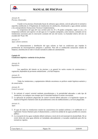 MANUAL DE PISCINAS
Cuesa Sport, s.l. Página 136 24/09/99
Artículo 26.
Piscinas climatizadas.
Cuando en las piscinas climatizadas hayan de utilizarse agua caliente, será de aplicación la normativa
específica establecida en el Reglamento de instalaciones de calefacción, climatización y agua caliente sanitaria
y las correspondientes Instrucciones Técnicas Complementarias.
La temperatura del agua del vaso oscilará entre los 24 y 28 grados centígrados, según su uso, y la
temperatura ambiente será superior a la del agua en 2 ó 4 grados centígrados, como máximo, contando con las
instalaciones necesarias para la renovación constante del aire del recinto. La humedad relativa del aire no
excederá del 70 por 100.
Artículo 27.
Agua caliente sanitaria.
El almacenamiento y distribución del agua caliente se hará en condiciones que impidan la
proliferación de microorganismos patógenos o parásitos. Para ello se establecerán actuaciones anuales de
limpieza y desinfección en todo el circuito incluida la caldera de calentamiento.
Capítulo IX
Condiciones higiénico- sanitarias de las piscinas
Artículo 28.
Superficies.
Las superficies del tránsito en las piscinas y en general los suelos exentos de construcciones y
vegetación, dispondrán de pavimento antideslizante y de fácil limpieza.
Artículo 29.
Equipamientos.
Todas las instalaciones y equipamientos deberán encontrarse en perfecto estado higiénico-sanitario y
de conservación.
Artículo 30.
Control vectorial.
1. Se realizará el control vectorial mediante procedimientos y la periodicidad adecuados a cada tipo de
instalación y en cualquier caso siempre que la Autoridad Sanitaria lo estime conveniente.
2. La aplicación de productos plaguicidas de control vectorial deberá adecuarse a la legislación vigente en
materia de Registros Sanitarios tanto de procedimientos como de establecimientos y servicios plaguicidas.
Artículo 31..
Agua.
1. El agua de todas las instalaciones reunirá las características de sanidad conforme a lo establecido en el
reglamento Técnico-Sanitario para el abastecimiento y control de calidad de las aguas potables de consumo
público.
2. La evacuación de las aguas residuales deberá realizarse a través de la red municipal de alcantarillado. De no
existir dicha red, estas aguas deberán ser trasladadas adecuadamente y evacuadas cumpliendo para ello las
normativas vigentes.
 