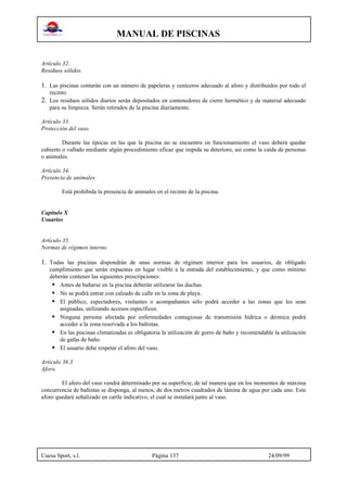 MANUAL DE PISCINAS
Cuesa Sport, s.l. Página 137 24/09/99
Artículo 32.
Residuos sólidos.
1. Las piscinas contarán con un número de papeleras y ceniceros adecuado al aforo y distribuidos por todo el
recinto.
2. Los residuos sólidos diarios serán depositados en contenedores de cierre hermético y de material adecuado
para su limpieza. Serán retirados de la piscina diariamente.
Artículo 33.
Protección del vaso.
Durante las épocas en las que la piscina no se encuentre en funcionamiento el vaso deberá quedar
cubierto o vallado mediante algún procedimiento eficaz que impida su deterioro, así como la caída de personas
o animales.
Artículo 34.
Presencia de animales.
Está prohibida la presencia de animales en el recinto de la piscina.
Capítulo X
Usuarios
Artículo 35.
Normas de régimen interno.
1. Todas las piscinas dispondrán de unas normas de régimen interior para los usuarios, de obligado
cumplimiento que serán expuestas en lugar visible a la entrada del establecimiento, y que como mínimo
deberán contener las siguientes prescripciones:
• Antes de bañarse en la piscina deberán utilizarse las duchas.
• No se podrá entrar con calzado de calle en la zona de playa.
• El público, espectadores, visitantes o acompañantes sólo podrá acceder a las zonas que les sean
asignadas, utilizando accesos específicos.
• Ninguna persona afectada por enfermedades contagiosas de transmisión hídrica o dérmica podrá
acceder a la zona reservada a los bañistas.
• En las piscinas climatizadas es obligatoria la utilización de gorro de baño y recomendable la utilización
de gafas de baño.
• El usuario debe respetar el aforo del vaso.
Articulo 36.3
Aforo.
El aforo del vaso vendrá determinado por su superficie, de tal manera que en los momentos de máxima
concurrencia de bañistas se disponga, al menos, de dos metros cuadrados de lámina de agua por cada uno. Este
aforo quedará señalizado en cartle indicativo, el cual se instalará junto al vaso.
 