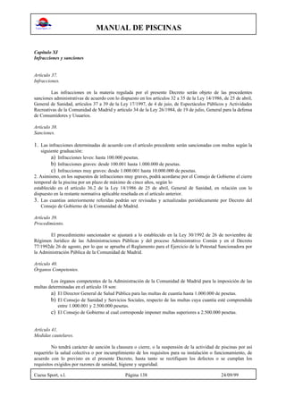 MANUAL DE PISCINAS
Cuesa Sport, s.l. Página 138 24/09/99
Capítulo XI
Infracciones y sanciones
Artículo 37.
Infracciones.
Las infracciones en la materia regulada por el presente Decreto serán objeto de las procedentes
sanciones administrativas de acuerdo con lo dispuesto en los artículos 32 a 35 de la Ley 14/1986, de 25 de abril,
General de Sanidad, artículos 37 a 39 de la Ley 17/1997, de 4 de juio, de Espectáculos Públicos y Actividades
Recreativas de la Comunidad de Madrid y artículo 34 de la Ley 26/1984, de 19 de julio, General para la defensa
de Consumidores y Usuarios.
Artículo 38.
Sanciones.
1. Las infracciones determinadas de acuerdo con el artículo precedente serán sancionadas con multas según la
siguiente graduación:
a) Infracciones leves: hasta 100.000 pesetas.
b) Infracciones graves: desde 100.001 hasta 1.000.000 de pesetas.
c) Infracciones muy graves: desde 1.000.001 hasta 10.000.000 de pesetas.
2. Asimismo, en los supuestos de infracciones muy graves, podrá acordarse por el Consejo de Gobierno el cierre
temporal de la piscina por un plazo de máximo de cinco años, según lo
establecido en el artículo 36.2 de la Ley 14/1986 de 25 de abril, General de Sanidad, en relación con lo
dispuesto en la restante normativa aplicable reseñada en el artículo anterior.
3. Las cuantias anteriormente referidas podrán ser revisadas y actualizadas periódicamente por Decreto del
Consejo de Gobierno de la Comunidad de Madrid.
Artículo 39.
Procedimiento.
El procedimiento sancionador se ajustará a lo establecido en la Ley 30/1992 de 26 de noviembre de
Régimen Jurídico de las Administraciones Públicas y del proceso Administrativo Común y en el Decreto
77/1992de 26 de agosto, por lo que se aprueba el Reglamento para el Ejercicio de la Potestad Sancionadora por
la Administración Pública de la Comunidad de Madrid.
Artículo 40.
Órganos Competentes.
Los órganos competentes de la Administración de la Comunidad de Madrid para la imposición de las
multas determinadas en el artículo 18 son:
a) El Director General de Salud Pública para las multas de cuantía hasta 1.000.000 de pesetas.
b) El Consejo de Sanidad y Servicios Sociales, respecto de las multas cuya cuantía esté comprendida
entre 1.000.001 y 2.500.000 pesetas.
c) El Consejo de Gobierno al cual corresponde imponer multas superiores a 2.500.000 pesetas.
Artículo 41.
Medidas cautelares.
No tendrá carácter de sanción la clausura o cierre, o la suspensión de la actividad de piscinas por así
requerirlo la salud colectiva o por incumplimiento de los requisitos para su instalación o funcionamiento, de
acuerdo con lo previsto en el presente Decreto, hasta tanto se rectifiquen los defectos o se cumplan los
requisitos exigidos por razones de sanidad, higiene y seguridad.
 