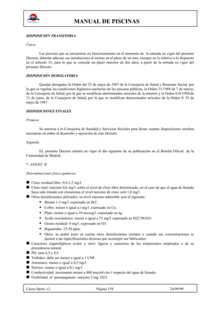 MANUAL DE PISCINAS
Cuesa Sport, s.l. Página 139 24/09/99
DISPOSICIÓN TRANSITORIA
Única.
Las piscinas que se encuentren en funcionamiento en el momento de la entrada en vigor del presente
Decreto, deberán adecuar sus instalaciones al mismo en el plazo de un mes, excepto en lo relativo a lo dispuesto
en el artículo 15, para lo que se concede un plazo máximo de dos años, a partir de la entrada en vigor del
presente Decreto.
DISPOSICIÓN DEROGATORIA
Quedan derogadas la Orden del 25 de mayo de 1987 de la Consejería de Salud y Bienestar Social, por
la que se regulan las condiciones higiénico-sanitarias de las piscinas públicas, la Orden 31/1988 de 7 de marzo,
de la Consejería de Salud, por la que se modifican determinados artículos de la anterior y la Orden 618/1994,de
21 de junio, de la Consejería de Salud, por la que se modifican determinados artículos de la Orden fr 25 de
mayo de 1987.
DISPOSICIONES FINALES
Primera.
Se autoriza a la Consejería de Sanidad y Servicios Sociales para dictar cuantas disposiciones resulten
necesarias en orden al desarrollo y ejecución de este Decreto.
Segunda.
EL presente Decreto entrará en vigor al día siguiente de su publicación en el Boletín Oficial de la
Comunidad de Madrid.
*. ANEXO II.
Determinaciones físico-químicas.
n Cloro residual libre: 0,4-1,2 mg/l.
n Cloro total: máximo 0,6 mg/l. sobre el nivel de cloro libre determinado, en el caso de que el agua de llenado
haya sido tratada con cloraminas el nivel máximo de cloro será 1,8 mg/l.
n Otros desinfectantes utilizados: su nivel máximo admisible será el siguiente:
• Bromo 1-3 mg/l. expresado en Br2.
• Cobre: menor o igual a i mg/l. expresado en Cu.
• Plata: menor o igual a 10 microg/l. expresado en ag.
• Ácido isocianúrico: menor o igual a 75 mg/l. expresado en H2C3N3O3.
• Ozono residual: 0 mg/l. expresado en O3.
• Biguanidas: 25-50 ppm.
• Otros: se podrá tener en cuenta otros desinfectantes siempre y cuando sus concentraciones se
ajusten a las especificaciones técnicas que aconsejen sus fabricantes.
n Caracteres organolépticos (color y olor): ligeros y caracteres de los tratamientos empleados o de su
procedencia natural.
n PH: ente 6,5 y 8,5.
n Turbidez: debe ser menor o igual a 1 UNF.
n Amoniaco: menor o igual a 0,5 mg/l.
n Nitritos: menor o igual a 0,1 mg/l.
n Conductividad: incremento menor a 800 microS cm-1 respecto del agua de llenado.
n Oxibilidad: el permanganato: máximo 3 mg. O2/l.
 
