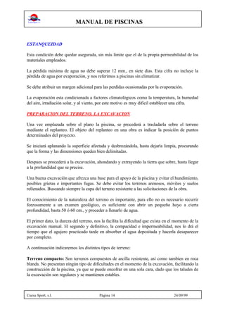 MANUAL DE PISCINAS
Cuesa Sport, s.l. Página 14 24/09/99
ESTANQUEIDAD
Esta condición debe quedar asegurada, sin más limite que el de la propia permeabilidad de los
materiales empleados.
La pérdida máxima de agua no debe superar 12 mm., en siete dias. Esta cifra no incluye la
pérdida de agua por evaporación, y nos referimos a piscinas sin climatizar.
Se debe atribuir un margen adicional para las perdidas ocasionadas por la evaporación.
La evaporación esta condicionada a factores climatológicos como la temperatura, la humedad
del aire, irradiación solar, y al viento, por este motivo es muy dificil establecer una cifra.
PREPARACION DEL TERRENO. LA EXCAVACION
Una vez emplazada sobre el plano la piscina, se procederá a trasladarla sobre el terreno
mediante el replanteo. El objeto del replanteo en una obra es indicar la posición de puntos
determinados del proyecto.
Se iniciará aplanando la superficie afectada y desbrozándola, hasta dejarla limpia, procurando
que la forma y las dimensiones queden bien delimitadas.
Despues se procederá a la excavación, ahondando y extrayendo la tierra que sobre, hasta llegar
a la profundidad que se precise.
Una buena excavación que afrezca una base para el apoyo de la piscina y evitar el hundimiento,
posibles grietas e importantes fugas. Se debe evitar los terrenos arenosos, móviles y suelos
rellenados. Buscando siempre la capa del terreno resistente a las solicitaciones de la obra.
El conocimiento de la naturaleza del terreno es importante, para ello no es necesario recurrir
forzosamente a un examen geológico, es suficiente con abrir un pequeño hoyo a cierta
profundidad, basta 50 ó 60 cm., y proceder a llenarlo de agua.
El primer dato, la dureza del terreno, nos la facilita la dificultad que exista en el momento de la
excavación manual. El segundo y definitivo, la compacidad e impermeabilidad, nos lo drá el
tiempo que el agujero practicado tarde en absorber el agua depositada y hacerla desaparecer
por completo.
A continuación indicaremos los distintos tipos de terreno:
Terreno compacto: Son terrenos compuestos de arcilla resistente, así como tambien en roca
blanda. No presentan ningún tipo de dificultades en el momento de la excavación, facilitando la
construcción de la piscina, ya que se puede encofrar en una sola cara, dado que los taludes de
la excavación son regulares y se mantienen estables.
 