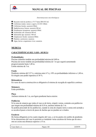 MANUAL DE PISCINAS
Cuesa Sport, s.l. Página 140 24/09/99
Determinaciones microbiológicas
n Recuento total de aerobios a 37 Cº hasta 200 UFC/ml.
n Coliformes totales: menor o igual a 10 UFC/100ml.
n Coliformes fecales: ausencia/100ml.
n Staphyloccocus Áureus: ausencia/100 ml.
n Pseudomona Aeruginosa: ausencia/100ml.
n Escherichla coll: ausencia/100 ml.
n Salmonella spp: ausencia /100 ml.
n Esteptococos fecales: ausencia/100ml.
n Parásitos y protozoos: ausencia.
n Algas, larvas u organismos vivos: ausencia.
MURCIA
CARACTERÍSTICAS DEL VASO - MURCIA
Profundidades
Piscinas infantiles tendrán una profundidad máxima de 0,40 m.
Piscinas de recreo tendrán una profundidad mínima de 1 m que seguirá aumentando
progresivamente hasta 1,40 m.
Límite máximo de 3 m.
Fondo
Pendiente mínima del 2,5 % y máxima entre 6 % y 10% en profundidades inferiores a 1,40 m.
En ningún caso podrá superarse el 30 %.
Rebosaderos
En vasos de nueva construcción es obligatorio el sistema de recogida de superficie continuo.
Skimmers
Están prohibidos.
Playa
Anchura mínima de 1 m, con ligera pendiente hacia exterior.
Pediluvios
Si la zona de estancia que rodea al vaso es de tierra, césped o arena, contarán con pediluvios
que tengan una profundidad mínima de 0,10 m, anchura mínima de 1 m.
Se podrán prescindir de los pediluvios, cuando la zona de césped, tierra o arena esté acotada y
se acceda al paseo a través de pasos de duchas que no puedan ser evitados.
Escaleras
De forma obligatoria en los cuatro ángulos del vaso, y en los puntos de cambio de pendiente.
Si las dimensiones del vaso lo permiten se instalarán varias escaleras de forma que de una a
otra no exista una distancia superior a 15 m.
 