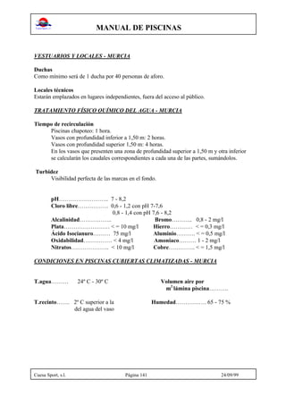 MANUAL DE PISCINAS
Cuesa Sport, s.l. Página 141 24/09/99
VESTUARIOS Y LOCALES - MURCIA
Duchas
Como mínimo será de 1 ducha por 40 personas de aforo.
Locales técnicos
Estarán emplazados en lugares independientes, fuera del acceso al público.
TRATAMIENTO FÍSICO QUÍMICO DEL AGUA - MURCIA
Tiempo de recirculación
Piscinas chapoteo: 1 hora.
Vasos con profundidad inferior a 1,50 m: 2 horas.
Vasos con profundidad superior 1,50 m: 4 horas.
En los vasos que presenten una zona de profundidad superior a 1,50 m y otra inferior
se calcularán los caudales correspondientes a cada una de las partes, sumándolos.
Turbidez
Visibilidad perfecta de las marcas en el fondo.
pH…………………….. 7 - 8,2
Cloro libre……………. 0,6 - 1,2 con pH 7-7,6
0,8 - 1,4 con pH 7,6 - 8,2
Alcalinidad…………….. Bromo……….. 0,8 - 2 mg/l
Plata…………………… < = 10 mg/l Hierro………… < = 0,3 mg/l
Ácido Isocianuro……… 75 mg/l Aluminio………. < = 0,5 mg/l
Oxidabilidad…………… < 4 mg/l Amoniaco……… 1 - 2 mg/l
Nitratos……………….. < 10 mg/l Cobre………….. < = 1,5 mg/l
CONDICIONES EN PISCINAS CUBIERTAS CLIMATIZADAS - MURCIA
T.agua……… 24º C - 30º C Volumen aire por
m2
lámina piscina……….
T.recinto……. 2º C superior a la Humedad……………. 65 - 75 %
del agua del vaso
 