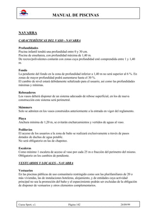 MANUAL DE PISCINAS
Cuesa Sport, s.l. Página 142 24/09/99
NAVARRA
CARACTERÍSTICAS DEL VASO - NAVARRA
Profundidades
Piscina infantil tendrá una profundidad entre 0 y 30 cm.
Piscina de enseñanza, con profundidad máxima de 1,40 m.
De recreo/polivalentes contarán con zonas cuya profundidad esté comprendida entre 1 y 1,40
m.
Fondo
La pendiente del fondo en la zona de profundidad inferior a 1,40 m no será superior al 6 %. En
zonas de mayor profundidad podrá aumentarse hasta el 30 %.
El cambio de nivel estará debidamente señalizado para el usuario, así como las profundidades
máximas y mínimas.
Rebosaderos
Los vasos deberá disponer de un sistema adecuado de rebose superficial, en los de nueva
construcción este sistema será perimetral.
Skimmers
Solo se admiten en los vasos construidos anteriormente a la entrada en vigor del reglamento.
Playa
Anchura mínima de 1,20 m, se evitarán encharcamientos y vertidos de aguas al vaso.
Pediluvios
El acceso de los usuarios a la zona de baño se realizará exclusivamente a través de pasos
dotados de duchas de agua potable.
No será obligatorio en las de chapoteo.
Escaleras
Como mínimo 1 escalera de acceso al vaso por cada 25 m o fracción del perímetro del mismo.
Obligatorio en los cambios de pendiente.
VESTUARIOS Y LOCALES - NAVARRA
Vestuarios
En las piscinas públicas de uso comunitario restringido como son las plurifamiliares de 20 o
más viviendas, las de instalaciones hoteleras, alojamiento, y de entidades cuya actividad
principal no sea la promoción del baño y el esparcimiento podrán ser excluidas de la obligación
de disponer de vestuarios y otros elementos complementarios.
 