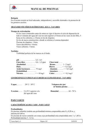 MANUAL DE PISCINAS
Cuesa Sport, s.l. Página 143 24/09/99
Botiquín
En el recinto existirá un local adecuado, independiente y accesible destinado a la prestación de
los primeros auxilios.
TRATAMIENTO FÍSICO QUÍMICO DEL AGUA - NAVARRA
Tiempo de recirculación
En los vasos construidos antes de entrar en vigor el decreto el ciclo de depuración de
todo el volumen del agua del vaso no será superior a 8 horas en los vasos al aire libre, 5
horas en los cubiertos, y 2 horas en los de chapoteo.
En los de nueva construcción o donde se reforme el sistema depurador:
Piscinas de chapoteo: 1 hora.
Vasos descubiertos: 4 horas.
Vasos cubiertos: 3 horas.
Turbidez
Visibilidad perfecta de las marcas en el fondo.
pH…………………….. 6,5 - 8,5
Cloro libre……………. 0,4 - 1,5 ppm Cloro total…….
Alcalinidad…………….. Bromo……….. 1 - 2 mg/l
Plata…………………… Hierro………… < = 0,3 mg/l
Ácido Isocianuro……… 75 mg/l Aluminio………. < = 0,3 mg/l
Oxidabilidad…………… Amoniaco………
Nitratos……………….. < = 10 mg/l Cobre………….. < = 0,3 mg/l
CONDICIONES EN PISCINAS CUBIERTAS CLIMATIZADAS - NAVARRA
T.agua……… 24º C - 30º C Volumen aire por
m2
lámina piscina……….
T.recinto……. 2 ó 4º C superior a la Humedad……………. 60 - 70 %
del agua del vaso
PAIS VASCO
CARACTERÍSTICAS DEL VASO - PAIS VASCO
Profundidades
En piscinas infantiles tendrán una profundidad mínima comprendida entre 0 y 0,20 m, y
máxima de 0,60 m.
En piscinas de recreo contarán con zonas cuya profundidad está comprendida entre 1 y 1,40 m.
Profundidad máxima 3 - 3,5 m.
 