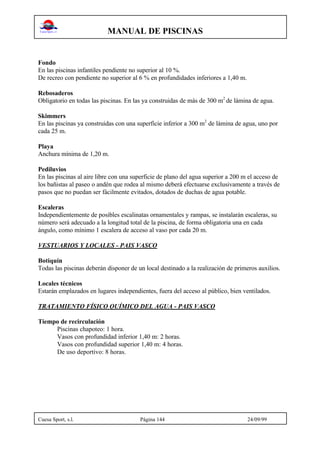 MANUAL DE PISCINAS
Cuesa Sport, s.l. Página 144 24/09/99
Fondo
En las piscinas infantiles pendiente no superior al 10 %.
De recreo con pendiente no superior al 6 % en profundidades inferiores a 1,40 m.
Rebosaderos
Obligatorio en todas las piscinas. En las ya construidas de más de 300 m2
de lámina de agua.
Skimmers
En las piscinas ya construidas con una superficie inferior a 300 m2
de lámina de agua, uno por
cada 25 m.
Playa
Anchura mínima de 1,20 m.
Pediluvios
En las piscinas al aire libre con una superficie de plano del agua superior a 200 m el acceso de
los bañistas al paseo o andén que rodea al mismo deberá efectuarse exclusivamente a través de
pasos que no puedan ser fácilmente evitados, dotados de duchas de agua potable.
Escaleras
Independientemente de posibles escalinatas ornamentales y rampas, se instalarán escaleras, su
número será adecuado a la longitud total de la piscina, de forma obligatoria una en cada
ángulo, como mínimo 1 escalera de acceso al vaso por cada 20 m.
VESTUARIOS Y LOCALES - PAIS VASCO
Botiquín
Todas las piscinas deberán disponer de un local destinado a la realización de primeros auxilios.
Locales técnicos
Estarán emplazados en lugares independientes, fuera del acceso al público, bien ventilados.
TRATAMIENTO FÍSICO QUÍMICO DEL AGUA - PAIS VASCO
Tiempo de recirculación
Piscinas chapoteo: 1 hora.
Vasos con profundidad inferior 1,40 m: 2 horas.
Vasos con profundidad superior 1,40 m: 4 horas.
De uso deportivo: 8 horas.
 