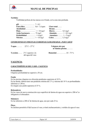 MANUAL DE PISCINAS
Cuesa Sport, s.l. Página 145 24/09/99
Turbidez
Visibilidad perfecta de las marcas en el fondo, en la zona más profunda.
pH…………………….. 7 - 8,2
Cloro libre……………. 0,6 - 1,4 ppm Cloro total…….
Alcalinidad…………….. Bromo………..
Plata…………………… < = 10 mg/l Hierro………… 0,3 mg/l
Ácido Isocianuro……… 75 mg/l Aluminio………. < = 0,3 mg/l
Oxidabilidad…………… < 4 mg/l Amoniaco……… 1 - 2 mg/l
Nitratos……………….. < = 10 mg/l Cobre………….. 1,5 mg/l
CONDICIONES EN PISCINAS CUBIERTAS CLIMATIZADAS - PAIS VASCO
T.agua……… 22º C - 27º C Volumen aire por
m2
lámina piscina……….
T.recinto……. 2º C superior a la Humedad……………. 65 - 75 %
del agua del vaso
VALENCIA
CARACTERÍSTICAS DEL VASO - VALENCIA
Profundidades
Chapoteo profundidad no superior a 30 cm.
Fondo
En las piscinas chapoteo no ofrecerán pendientes superiores al 10 %.
En las demás, deberá tener una pendiente mínima del 2 % y máxima del 10 % en profundidades
inferiores a 1,40 m.
En ningún caso podrá superarse el 35 %.
Rebosaderos
En los vasos de nueva construcción cuya superficie de lámina de agua sea superior a 200 m2
es
obligatorio el rebosadero.
Skimmers
En las inferiores a 200 m2
de lámina de agua, uno por cada 25 m.
Playa
Su anchura permitirá el fácil acceso al vaso, evitará encharcamiento y vertidos de agua al vaso.
 