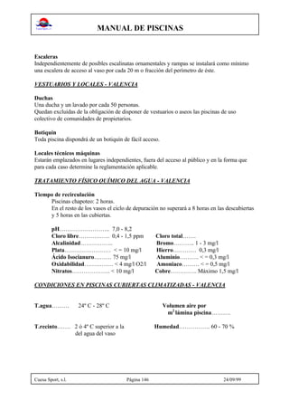 MANUAL DE PISCINAS
Cuesa Sport, s.l. Página 146 24/09/99
Escaleras
Independientemente de posibles escalinatas ornamentales y rampas se instalará como mínimo
una escalera de acceso al vaso por cada 20 m o fracción del perímetro de éste.
VESTUARIOS Y LOCALES - VALENCIA
Duchas
Una ducha y un lavado por cada 50 personas.
Quedan excluidas de la obligación de disponer de vestuarios o aseos las piscinas de uso
colectivo de comunidades de propietarios.
Botiquín
Toda piscina dispondrá de un botiquín de fácil acceso.
Locales técnicos máquinas
Estarán emplazados en lugares independientes, fuera del acceso al público y en la forma que
para cada caso determine la reglamentación aplicable.
TRATAMIENTO FÍSICO QUÍMICO DEL AGUA - VALENCIA
Tiempo de recirculación
Piscinas chapoteo: 2 horas.
En el resto de los vasos el ciclo de depuración no superará a 8 horas en las descubiertas
y 5 horas en las cubiertas.
pH…………………….. 7,0 - 8,2
Cloro libre……………. 0,4 - 1,5 ppm Cloro total…….
Alcalinidad…………….. Bromo……….. 1 - 3 mg/l
Plata…………………… < = 10 mg/l Hierro………… 0,3 mg/l
Ácido Isocianuro……… 75 mg/l Aluminio………. < = 0,3 mg/l
Oxidabilidad…………… < 4 mg/l O2/l Amoniaco……… < = 0,5 mg/l
Nitratos……………….. < 10 mg/l Cobre………….. Máximo 1,5 mg/l
CONDICIONES EN PISCINAS CUBIERTAS CLIMATIZADAS - VALENCIA
T.agua……… 24º C - 28º C Volumen aire por
m2
lámina piscina……….
T.recinto……. 2 ó 4º C superior a la Humedad……………. 60 - 70 %
del agua del vaso
 