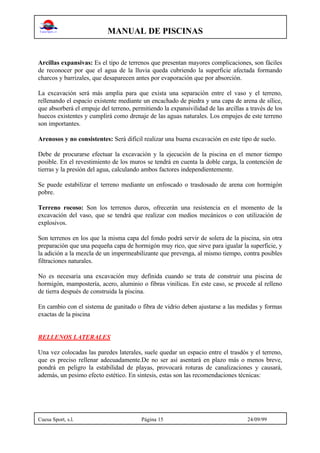 MANUAL DE PISCINAS
Cuesa Sport, s.l. Página 15 24/09/99
Arcillas expansivas: Es el tipo de terrenos que presentan mayores complicaciones, son fáciles
de reconocer por que el agua de la lluvia queda cubriendo la superficie afectada formando
charcos y barrizales, que desaparecen antes por evaporación que por absorción.
La excavación será más amplia para que exista una separación entre el vaso y el terreno,
rellenando el espacio existente mediante un encachado de piedra y una capa de arena de sílice,
que absorberá el empuje del terreno, permitiendo la expansivilidad de las arcillas a través de los
huecos existentes y cumplirá como drenaje de las aguas naturales. Los empujes de este terreno
son importantes.
Arenosos y no consistentes: Será dificil realizar una buena excavación en este tipo de suelo.
Debe de procurarse efectuar la excavación y la ejecución de la piscina en el menor tiempo
posible. En el revestimiento de los muros se tendrá en cuenta la doble carga, la contención de
tierras y la presión del agua, calculando ambos factores independientemente.
Se puede estabilizar el terreno mediante un enfoscado o trasdosado de arena con hormigón
pobre.
Terreno rocoso: Son los terrenos duros, ofrecerán una resistencia en el momento de la
excavación del vaso, que se tendrá que realizar con medios mecánicos o con utilización de
explosivos.
Son terrenos en los que la misma capa del fondo podrá servir de solera de la piscina, sin otra
preparación que una pequeña capa de hormigón muy rico, que sirve para igualar la superficie, y
la adición a la mezcla de un impermeabilizante que prevenga, al mismo tiempo, contra posibles
filtraciones naturales.
No es necesaria una excavación muy definida cuando se trata de construir una piscina de
hormigón, mampostería, acero, aluminio o fibras vinilicas. En este caso, se procede al relleno
de tierra después de construida la piscina.
En cambio con el sistema de gunitado o fibra de vidrio deben ajustarse a las medidas y formas
exactas de la piscina
RELLENOS LATERALES
Una vez colocadas las paredes laterales, suele quedar un espacio entre el trasdós y el terreno,
que es preciso rellenar adecuadamente.De no ser así asentará en plazo más o menos breve,
pondrá en peligro la estabilidad de playas, provocará roturas de canalizaciones y causará,
además, un pesimo efecto estético. En sintesis, estas son las recomendaciones técnicas:
 