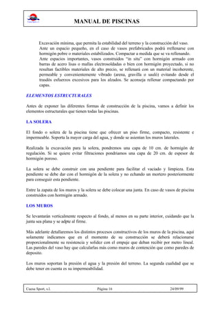 MANUAL DE PISCINAS
Cuesa Sport, s.l. Página 16 24/09/99
Excavación mínima, que permita la estabilidad del terreno y la construcción del vaso.
Ante un espacio pequeño, en el caso de vasos prefabricados podrá rrellenarse con
hormigón pobre o materiales estabilizados. Compactar a medida que se va rellenando.
Ante espacios importantes, vasos construidos “in situ” con hormigón armado con
barras de acero lisas o mallas electrosoldadas o bien con hormigón proyectado, si no
resultan factibles materiales de alto precio, se rellenará con un material incoherente,
permeable y convenientemente vibrado (arena, gravilla o sauló) evitando desde el
trasdós esfuerzos excesivos para los alzados. Se aconseja rellenar compactando por
capas.
ELEMENTOS ESTRUCTURALES
Antes de exponer las diferentes formas de construcción de la piscina, vamos a definir los
elementos estructurales que tienen todas las piscinas.
LA SOLERA
El fondo o solera de la piscina tiene que ofrecer un piso firme, compacto, resistente e
impermeable. Soporta la mayor carga del agua, y donde se asientan los muros laterales.
Realizada la excavación para la solera, pondremos una capa de 10 cm. de hormigón de
regulación. Si se quiere evitar filtraciones pondriamos una capa de 20 cm. de espesor de
hormigón poroso.
La solera se debe construir con una pendiente para facilitar el vaciado y limpieza. Esta
pendiente se debe dar con el hormigón de la solera y no echando un mortero posteriormente
para conseguir esta pendiente.
Entre la zapata de los muros y la solera se debe colocar una junta. En caso de vasos de piscina
construidos con hormigón armado.
LOS MUROS
Se levantarán verticalmente respecto al fondo, al menos en su parte interior, cuidando que la
junta sea plana y se adpte al firme.
Más adelante detallaremos los distintos procesos constructivos de los muros de la piscina, aquí
solamente indicamos que en el momento de su construcción se deberá relacionarse
proporcionalmente su resistencia y solidez con el empuje que deban recibir por metro lineal.
Las paredes del vaso hay que calcularlas más como muros de contención que como paredes de
deposito.
Los muros soportan la presión el agua y la presión del terreno. La segunda cualidad que se
debe tener en cuenta es su impermeabilidad.
 