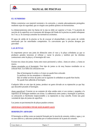 MANUAL DE PISCINAS
Cuesa Sport, s.l. Página 17 24/09/99
EL SUMIDERO
Deben construirse con material resistente a la corrosión, y estarán adecuadamente protegidos
mediante rejas de seguridad, que en ningún caso podrán quitarse sin herramientas.
La distanciamáxima entre las barras de la reja no debe ser superior a 8 mm. Y la presión de
succión de la superficie en el momento del desague del fondo de la piscina no podrá sobrepasar
los 3 m.c.a. Se aconseja consultar las normativas existentes.
El agua de salida de la piscina se ha de avacuar al alcantarillado u otro punto de vertido
autorizado por las autoridades competentes. Es conveniente que la piscina desague por
gravedad.
LAS JUNTAS
Es importante prever una junta de dilatación entre el vaso y la playa colindante ya que se
producen grandes tensiones al rellenar y vaciar la piscina y tambien por las distintas
contraciones entre la playa y el hormigón del vaso.
Existen tres clases de juntas: Junta entre muro perimetral y solera ; Junta en solera ; y Junta en
muros.
Juntas encajadas en el hormigón: Este tipo de juntas es de muy buenos resultados sis se
colocan bien. Los fallos de colocación son:
Que al hormigonar la solera o el muro no quede bien colocado
La perforen con las armaduras o vibradores.
Que al soldar un trozo de junta con la siguiente la soldadura no quede bien hecha.
No quede bien adherida al hormigón.
Cualquier fallo en este tipo de juntas, produce un gasto elevado en su reparación ya que hay
que descubrir picando el hormigón.
Junta superficial: Consiste en un conjunto de telas unidas entre sí con resinas y pegadas a la
superficie de hormigón también con resina. La adherencia entre juntas y hormigón es perfecta,
su colocación es fácilmente inspeccionable y su reparación es muy sencilla. Existe una gran
variedad de tipos de juntas de superficie.
Las juntas en pavimentación de playas pueden cortarse.
SISTEMAS CONSTRUCTIVOS MÁS HABITUALES
HORMIGÓN ARMADO
El hormigón se define como un material formado por la mezcla de cemento, áridos y agua, y en
su caso aditivos y adiciones producidas por el endurecimiento de la pasta de cemento.
 