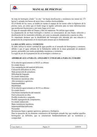 MANUAL DE PISCINAS
Cuesa Sport, s.l. Página 18 24/09/99
Se trata de hormigón colado “ in situ “ de buena dosificación y resistencia (no menor de 175
kg/cm2
), armado con barras de acero lisas o mallas electrosoldadas.
En el diseño de los vasos, se tendrá en cuenta el empuje de las tierras sobre la hipótesis de la
piscina vacía, así como que el fondo tenga la rigidez suficiente para no tener deformaciones
que produzcan fisuraciones y por tanto fugas en el vaso.
El agua de amasado debe ser limpia y libre de impurezas. No utilizar agua salada.
La preparación de un buen hormigón o mortero es consecuencia de una buena selección y
dosificación de los materiales referidos, así como su amasado, preparación y puesta en obra.
Es importante destacar que la durabilidad del hormigón está afectada por una relación o
proporción de componentes en la mezcla para amasar que es fundamental:
LA RELACIÓN AGUA / CEMENTO
Se debe utilizar la menor cantidad de agua posible en el amasado de hormigones y morteros,
debido a que el agua sobrante de la hidratación saldrá de la masa generando un producto
poroso, permeable con malas propiedades mecánicas y resistentes.
La regla de oro de la preparación de un hormigón o mortero es:
AHORRAR AGUA PARA EL AMASADO Y UTILIZARLA PARA EL CURADO
Si la relación agua/cemento es BAJA se obtiene:
En estado fresco:
Una manipulación del material deficiente.
Colocación dificultosa en obra.
Mala protección de armaduras.
Dificultad de fraguado.
En estado endurecido:
Resistencias mecánicas altas.
Alta resistencia a agresivos.
Impermeabilidad.
Durabilidad.
Si la relación agua/cemento es ALTA se obtiene:
En estado fresco:
Una buena manipulación del material.
Fácil colocación en obra.
Posible exudación o sangrado.
Posible segregación de componentes.
En estado endurecido:
Bajas resistencias mecánicas.
Impermeabilidad deficiente.
Porosidad.
Resistencias bajas a agentes agresivos, químicos y biológicos.
Para la ejecución de un elemento constructivo de hormigón armado hay que emplear aquellos
hormigones ya definidos, que se caracterizan fundamentalmente por su resistencia y
compacidad.
 