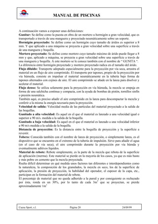 MANUAL DE PISCINAS
Cuesa Sport, s.l. Página 20 24/09/99
A continuación vamos a exponer unas definiciones:
Gunitar: Se define como la puesta en obra de un mortero u hormigón a gran velocidad, que es
transportado a través de una manguera y proyectado neumáticamente sobre un soporte.
Hormigón proyectado: Se define como un hormigón cuyo tamaño de áridos es superior a 8
mm. Y que aplicado a una máquina se proyecta a gran velocidad sobre una superficie a través
de una manguera y boquilla.
Mortero proyectado: Se define como mortero cuyo tamaño máximo de árido puede llegar a 8
mm y que, aplicado a máquina, se proyecta a gran velocidad sobre una superficie a través de
una manguera y boquilla. A este mortero se le conoce también con el nombre de “ GUNITA “.
La diferencia entre hormigón proyectado y mortero proyectado radica en el tamaño del árido.
Flujo diluido: Transporte adoptado especialmente para la proyección por vía seca, arrastra el
material en un flujo de aire comprimido. El transporte por tapones, propio de la proyección por
vía húmeda, consiste en impulsar el material neumáticamente en la tubería bajo forma de
tapones alternados con cojines de aire. El aire comprimido se añade en la lanza para disolver y
acelerar el material.
Flujo denso: Se utiliza solamente para la proyección en vía húmeda, la mezcla se empuja en
forma de una salchicha continua y compacta, con la ayuda de bombas de pistón, tornillos sinfín
o presión neumática.
También aquí, es preciso añadir el aire comprimido en la lanza para descompactar la mezcla y
conferir a la misma la energía necesaria para la proyección.
Velocidad de salida: Velocidad media de las partículas del material proyectado a la salida de
las boquillas.
Gunitado a alta velocidad: Es aquel en el que el material es lanzado a una velocidad igual o
superior a 90 m/s. medida a la salida de la boquilla.
Gunitado a baja velocidad: Es aquel en el que el material es lanzado a una velocidad inferior
a 90 m/s medida a la salida de la boquilla.
Distancia de proyección: Es la distancia entre la boquilla de proyección y la superficie a
revestir.
Tobera: Conocida también con el nombre de lanza de proyección, o simplemente lanza, es el
dispositivo que se encuentra en el extremo de la tubería de impulsión. Sirve para añadir el agua
(en el caso de vía seca), el aire comprimido durante la proyección por vía húmda y
eventualmente aditivos líquidos.
Material de rebote: Rebote simplemente, es la parte de la mezcla que rebota de la superficie
de aplicación (merma). Este material se pierde en la mayoría de los casos, ya que es más basto
y más pobre en cemento que la mezcla proyectada.
Rsulta difícil determinar en qué medida unos factores tan diferentes e interdependientes como
la naturaleza, la composición de los granulados, la mezcla en seco, los de la superficie de
aplicación, la presión de proyección, la habilidad del operador, el espesor de la capa, etc.,
participan en la formación del material de rebote.
El porcentaje de material que no queda adherido a la pared y por consiguiente es rechazado
por ésta, ronda en un 30%, por lo tanto de cada 3m3
que se proyectan, se pierde
aproximadamente 1m3
 