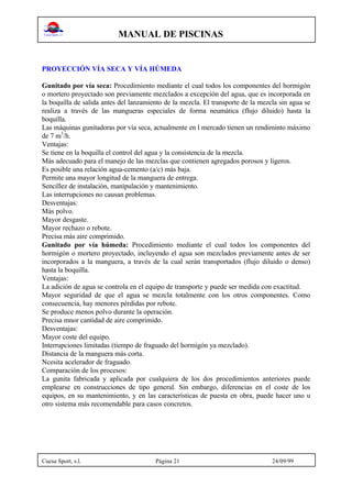 MANUAL DE PISCINAS
Cuesa Sport, s.l. Página 21 24/09/99
PROYECCIÓN VÍA SECA Y VÍA HÚMEDA
Gunitado por vía seca: Procedimiento mediante el cual todos los componentes del hormigón
o mortero proyectado son previamente mezclados a excepción del agua, que es incorporada en
la boquilla de salida antes del lanzamiento de la mezcla. El transporte de la mezcla sin agua se
realiza a través de las mangueras especiales de forma neumática (flujo diluido) hasta la
boquilla.
Las máquinas gunitadoras por vía seca, actualmente en l mercado tienen un rendiminto máximo
de 7 m3
/h.
Ventajas:
Se tiene en la boquilla el control del agua y la consistencia de la mezcla.
Más adecuado para el manejo de las mezclas que contienen agregados porosos y ligeros.
Es posible una relación agua-cemento (a/c) más baja.
Permite una mayor longitud de la manguera de entrega.
Sencillez de instalación, manipulación y mantenimiento.
Las interrupciones no causan problemas.
Desventajas:
Más polvo.
Mayor desgaste.
Mayor rechazo o rebote.
Precisa más aire comprimido.
Gunitado por vía húmeda: Procedimiento mediante el cual todos los componentes del
hormigón o mortero proyectado, incluyendo el agua son mezclados previamente antes de ser
incorporados a la manguera, a través de la cual serán transportados (flujo diluido o denso)
hasta la boquilla.
Ventajas:
La adición de agua se controla en el equipo de transporte y puede ser medida con exactitud.
Mayor seguridad de que el agua se mezcla totalmente con los otros componentes. Como
consecuencia, hay menores pérdidas por rebote.
Se produce menos polvo durante la operación.
Precisa mnor cantidad de aire comprimido.
Desventajas:
Mayor coste del equipo.
Interrupciones limitadas (tiempo de fraguado del hormigón ya mezclado).
Distancia de la manguera más corta.
Ncesita acelerador de fraguado.
Comparación de los procesos:
La gunita fabricada y aplicada por cualquiera de los dos procedimientos anteriores puede
emplearse en construcciones de tipo general. Sin embargo, diferencias en el coste de los
equipos, en su mantenimiento, y en las características de puesta en obra, puede hacer uno u
otro sistema más recomendable para casos concretos.
 