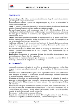 MANUAL DE PISCINAS
Cuesa Sport, s.l. Página 22 24/09/99
MATERIALES
Cemento: En general se utilizan los cementos definidos en el pliego de prescripciones técnicas
generales para la recepción de cementos.
Normalmente los cementos a utilizar son el tipo I categoría 35 y 45. No es recomendable la
utilización del cemento tipo V.
Agua: El agua del terreno en contacto con el hormigón o mortero proyectado no deberá ser
agresiva. En caso afirmativo, se deberá emplear un cemento adecuado.
La relación agua/cemento oscila normalmente entre el 0,3 y 0,6, dependiendo de la vía
utilizada, dicha relación está fuertemente condicionada por la variación del módulo de finura de
los áridos, por la naturaleza de los mismos y por la proporción en peso de cementos-árido
empleada en la mezcla.
Áridos: Los áridos empleados serán rodados, de machaqueo o mixtos de tamaño hasta 25 mm.
Hay que tener en cuenta que a mayor tamaño máximo del árido el rebote o rechazo aumenta, y
que las arenas más finas favorecen la retracción.
Aditivos y adiciones: El aditivo principal es el acelerante de fraguado. La incorporación de
acelerantes produce aumentos en las resistencias iniciales y disminución en las finales, con
respecto a un hormigón o mortero sin aditivo.
Los acelerantes en polvo se utilizan een el método de vía seca, y los líquidos en la seca y en la
húmeda. La proporción de cemento será de 350 a 450 kg/m3
y la del acelerante entre 2 y 5 %
del peso del cemento.
Dosificación: Generalmente se recomienda dosificar los materiales componentes en peso,
ocasionalmente en volumen si la obra es pequeña.
Hay que tener en cuenta en el proyecto que el consumo de materiales es superior debido al
rechazo y a la naturaleza de compactación de este trabajo.
LA PROYECCIÓN
Antes de la proyección se limpiará la superficie, se colocarán las armaduras y varillas. Para
asegurar el espesor adecuado, se recomienda no colocar armaduras de diámetros superiores a
12 mm.
La mezcla seca se conduce en “ flujo ligero “ desde la gunitadora, a través de las conducciones
hasta la boquilla de descarga. En el anillo de la boquilla, se añade agua finalmente atomizada a
la corriente de material antes de la proyección.
El espesor del hormigón proyectado requerido puede demandar la aplicación de sucesivas
capas que se ejecutarán de forma consecutiva para evitar desprendimientos. Como norma
general, la aplicación debe comenzarse por la parte baja para evitar que se incorpore el rebote
a la estructura.
La distancia de la boquilla al soporte debe regularse de acuerdo con la cantidad de material y la
velocidad de proyección, pero ha de ser la menos posible. En función del volumen del aire, la
distancia óptima entre boquilla y soporte se ha de encontrar entre 0,5 y 1,5 m. La boquilla debe
dirigirse perpendicularmente a la zona de proyección.
Los rechazos y residuos no deben nunca reutilizarse.
Después del proyectado se efectuará el curado del hormigón durante 11 días al menos,
manteniendo la superficie constantemente húmeda y con temperatura superior a 0º C.
 