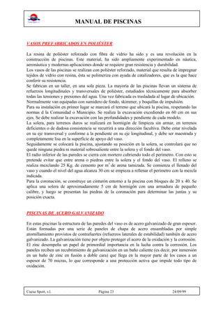 MANUAL DE PISCINAS
Cuesa Sport, s.l. Página 23 24/09/99
VASOS PREFABRICADOS EN POLIÉSTER
La resina de poliéster reforzado con fibra de vidrio ha sido y es una revolución en la
construcción de piscinas. Este material, ha sido ampliamente experimentado en náutica,
aeronáutica y modernas aplicaciones donde se requiere gran resistencia y durabilidad.
Los vasos de las piscinas se realizan con poliéster reforzado, material que resulta de impregnar
tejidos de vidrio con resina, ésta se polimeriza con ayuda de catalizadores, que es la que hace
conferir su resistencia.
Se fabrican en un taller, en una sola pieza. La mayoría de las piscinas llevan un sistema de
refuerzos longitudinales y transversales de poliéster, estudiados técnicamente para absorber
todas las tensiones y presiones del agua. Una vez fabricada es trasladada al lugar de ubicación.
Normalmente van equipadas con sumidero de fondo, skimmer, y boquillas de impulsión.
Para su instalación en primer lugar se marcará el terreno que ubicará la piscina, respetando las
normas d la Comunidad o Municipio. Se realiza la excavación excediendo en 60 cm en sus
ejes. Se debe realizar la excavación con las profundidades y pendiente de cada modelo.
La solera, para terrenos duros se realizará en hormigón de limpieza sin armar, en terrenos
deficientes o de dudosa consistencia se recurrirá a una dirección facultiva. Debe estar nivelada
en su eje transversal y conforme a la pendiente en su eje longitudinal, y debe ser maestrada y
completamente lisa en la superficie de apoyo del vaso.
Seguidamente se colocará la piscina, ajustando su posición en la solera, se controlará que no
quede ninguna piedra ni material sobresaliente entre la solera y el fondo del vaso.
El radio inferior de las paredes se cierra con mortero cubriendo todo el perímetro. Con esto se
pretende evitar que entre arena o piedras entre la solera y el fondo del vaso. El relleno se
realiza mezclando 25 Kg. de cemento por m3
de arena tamizada. Se comienza el llenado del
vaso y cuando el nivel del agua alcanza 30 cm se empieza a rellenar el perímetro con la mezcla
indicada.
Para la coronación, se construye un cinturón entorno a la piscina con bloques de 20 x 40. Se
aplica una solera de aproximadamente 5 cm de hormigón con una armadura de pequeño
calibre, y luego se presentan las piedras de la coronación para determinar las juntas y su
posición exacta.
PISCINAS DE ACERO GALVANIZADO
En estas piscinas la estructura de las paredes del vaso es de acero galvanizado de gran espesor.
Están formadas por una serie de paneles de chapa de acero ensambladas por simple
atornillamiento provistos de contrafuertes (refuerzos laterales de estabilidad) también de acero
galvanizado. La galvanización tiene por objeto proteger el acero de la oxidación y la corrosión.
El zinc desempeña un papel de primordial importancia en la lucha contra la corrosión. Los
paneles reciben un recubrimiento de galvanización en un baño caliente (es decir, por inmersión
en un baño de zinc en fusión a doble cara) que llega en la mayor parte de los casos a un
espesor de 70 micras, lo que corresponde a una protección activa que impide todo tipo de
oxidación.
 