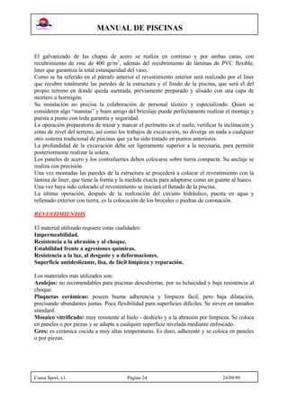 MANUAL DE PISCINAS
Cuesa Sport, s.l. Página 24 24/09/99
El galvanizado de las chapas de acero se realiza en continuo y por ambas caras, con
recubrimiento de zinc de 400 gr/m2
, además del recubrimiento de láminas de PVC flexible,
liner que garantiza la total estanqueidad del vaso.
Como se ha referido en el párrafo anterior el revestimiento interior será realizado por el liner
que recubre totalmente las paredes de la estructura y el fondo de la piscina, que será el del
propio terreno en donde queda asentada, previamente preparado y alisado con una capa de
mortero u hormigón.
Su instalación no precisa la colaboración de personal técnico y especializado. Quien se
consideren algo “manitas” y buen amigo del bricolaje puede perfectamente realizar el montaje y
puesta a punto con toda garantía y seguridad.
La operación preparatoria de trazar y marcar el perímetro en el suelo, verificar la inclinación y
cotas de nivel del terreno, así como los trabajos de excavación, no diverge en nada a cualquier
otro sistema tradicional de piscinas que ya ha sido tratado en puntos anteriores.
La profundidad de la excavación debe ser ligeramente superior a la necesaria, para permitir
posteriormente realizar la solera.
Los paneles de acero y los contrafuertes deben colocarse sobre tierra compacta. Su anclaje se
realiza con precisión.
Una vez montadas las paredes de la estructura se procederá a colocar el revestimiento con la
lámina de liner, que tiene la forma y la medida exacta para adaptarse como un guante al hueco.
Una vez haya sido colocado el revestimiento se iniciará el llenado de la piscina.
La última operación, después de la realización del circuito hidráulico, puesta en agua y
rellenado exterior con tierra, es la colocación de los brocales o piedras de coronación.
REVESTIMIENTOS
El material utilizado requiere estas cualidades:
Impermeabilidad.
Resistencia a la abrasión y al choque.
Estabilidad frente a agresiones químicas.
Resistencia a la luz, al desgaste y a deformaciones.
Superficie antideslizante, lisa, de fácil limpieza y reparación.
Los materiales más utilizados son:
Azulejos: no recomendables para piscinas descubiertas, por su helaicidad y baja resistencia al
choque.
Plaquetas cerámicas: poseen buena adherencia y limpieza fácil, pero baja dilatación,
precisando abundantes juntas. Poca flexibilidad para superficies difíciles. Se sirven en tamaños
standard.
Mosaico vitrificado: muy resistente al hielo - deshielo y a la abrasión por limpieza. Se coloca
en paneles o por piezas y se adapta a cualquier superficie nivelada mediante enfoscado.
Gres: es cerámica cocida a muy altas temperaturas. Es duro, adherente y se coloca en paneles
o por piezas.
 