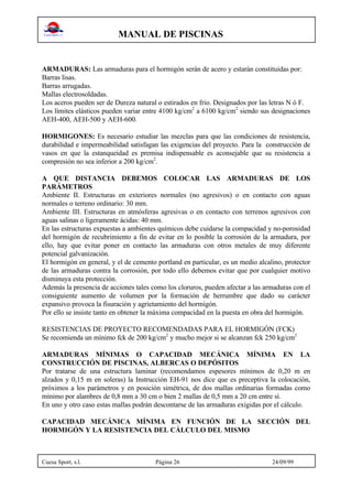 MANUAL DE PISCINAS
Cuesa Sport, s.l. Página 26 24/09/99
ARMADURAS: Las armaduras para el hormigón serán de acero y estarán constituidas por:
Barras lisas.
Barras arrugadas.
Mallas electrosoldadas.
Los aceros pueden ser de Dureza natural o estirados en frío. Designados por las letras N ó F.
Los límites elásticos pueden variar entre 4100 kg/cm2
a 6100 kg/cm2
siendo sus designaciones
AEH-400, AEH-500 y AEH-600.
HORMIGONES: Es necesario estudiar las mezclas para que las condiciones de resistencia,
durabilidad e impermeabilidad satisfagan las exigencias del proyecto. Para la construcción de
vasos en que la estanqueidad es premisa indispensable es aconsejable que su resistencia a
compresión no sea inferior a 200 kg/cm2
.
A QUE DISTANCIA DEBEMOS COLOCAR LAS ARMADURAS DE LOS
PARÁMETROS
Ambiente II. Estructuras en exteriores normales (no agresivos) o en contacto con aguas
normales o terreno ordinario: 30 mm.
Ambiente III. Estructuras en atmósferas agresivas o en contacto con terrenos agresivos con
aguas salinas o ligeramente ácidas: 40 mm.
En las estructuras expuestas a ambientes químicos debe cuidarse la compacidad y no-porosidad
del hormigón de recubrimiento a fin de evitar en lo posible la corrosión de la armadura, por
ello, hay que evitar poner en contacto las armaduras con otros metales de muy diferente
potencial galvanización.
El hormigón en general, y el de cemento portland en particular, es un medio alcalino, protector
de las armaduras contra la corrosión, por todo ello debemos evitar que por cualquier motivo
disminuya esta protección.
Además la presencia de acciones tales como los cloruros, pueden afectar a las armaduras con el
consiguiente aumento de volumen por la formación de herrumbre que dado su carácter
expansivo provoca la fisuración y agrietamiento del hormigón.
Por ello se insiste tanto en obtener la máxima compacidad en la puesta en obra del hormigón.
RESISTENCIAS DE PROYECTO RECOMENDADAS PARA EL HORMIGÓN (FCK)
Se recomienda un mínimo fck de 200 kg/cm2
y mucho mejor si se alcanzan fck 250 kg/cm2
ARMADURAS MÍNIMAS O CAPACIDAD MECÁNICA MÍNIMA EN LA
CONSTRUCCIÓN DE PISCINAS, ALBERCAS O DEPÓSITOS
Por tratarse de una estructura laminar (recomendamos espesores mínimos de 0,20 m en
alzados y 0,15 m en soleras) la Instrucción EH-91 nos dice que es preceptiva la colocación,
próximos a los parámetros y en posición simétrica, de dos mallas ordinarias formadas como
mínimo por alambres de 0,8 mm a 30 cm o bien 2 mallas de 0,5 mm a 20 cm entre sí.
En uno y otro caso estas mallas podrán descontarse de las armaduras exigidas por el cálculo.
CAPACIDAD MECÁNICA MÍNIMA EN FUNCIÓN DE LA SECCIÓN DEL
HORMIGÓN Y LA RESISTENCIA DEL CÁLCULO DEL MISMO
 