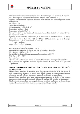 MANUAL DE PISCINAS
Cuesa Sport, s.l. Página 27 24/09/99
Primero: llamamos resistencia de cálculo - fcd - de un hormigón a la resistencia de proyecto -
fck - dicidida por un coeficiente de minoración indicado por la normativa de 1,5.
Segundo: denominaremos capacidad mecánica de la sección útil del hormigón en sección
rectangular a:
Uc = fcd x b x h
Siendo Uc en toneladas
fcd: en toneladas 1333,33 T/ m2
b: en metros (anchura = 1m)
h: en metros (altura útil) 0,17 m
En nuestro caso, h es la distancia de la armadura situada al trasdós de la cara interior del vaso
(en piscinas enterradas)
Ejemplo: en un parámetro vertical de 0,20 m de espesor la armadura situada a 3 cm del
parámetro exterior la altura útil d = 20 - 3 = 17 cm o 0,17 m como sea que las unidades que
manejamos son T y m. Y considerando un fck = 200
Fyk 200 kg/cm2
Fcd = -------------------- = 133,333
1,5
que convertidos en T / m2
resulta 1333,3 T/ m
Con estos datos podemos calcular la capacidad mecánica del hormigón
Uc = 1333,33 x 0,17 x 1 = 227 T.
La capcidad mecánica mínima aceptada para las armaduras es 0,04 Uc
Usi = 0,04 x 227 = 9,1 T
Esto nos dice:
a) que la capacidad mecánica mínima en función del canto de la lámina y la fck es de 9,1 T.
b) Al resultar una capacidad mecánica superior debida al cálculo ésta es la que debe
prevalecer.
SISTEMAS CONSTRUCTIVOS QUE NO PUEDEN ADMITIRSE EN HORMIGÓN
PROYECTADO:
Proyección del hormigón, directamente sobre el terreno de excavación, salvo que se trate de
roca o terreno muy compacto, en ambos casos deberá formarse un paramento perfectamente
alineado al que se le colocará la armadura respetando la distancia correspondiente.
Proyección del hormigón sobre telas, o elementos que carezcan de rigidez ya que en estos
casos no se podrán respetar la geometría del canto de la pieza, ni la posición de la armadura.
Finalmente: procurar realizar ensayos periódicos del hormigón empleado y cerciorarse de que
cumplen las mínimas condiciones de resistencia y compacidad proyectadas.
 