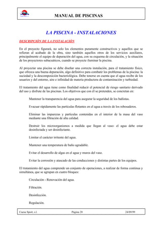 MANUAL DE PISCINAS
Cuesa Sport, s.l. Página 28 24/09/99
LA PISCINA - INSTALACIONES
DESCRIPCIÓN DE LA INSTALACIÓN
En el proyecto figurará, no solo los elementos puramente constructivos y aquellos que se
refieran al acabado de la obra, sino también aquellos otros de los servicios auxiliares,
principalmente el equipo de depuración del agua, con su esquema de circulación, y la situación
de los proyectores subacuáticos, cuando se proyecte iluminar la piscina.
Al proyectar una piscina se debe diseñar una correcta instalación, para el tratamiento físico,
que ofrezca una buena depuración, algo definitivo para combatir los problemas de la piscina: la
suciedad y la descomposición bacteriológica. Debe tenerse en cuenta que el agua recibe de los
usuarios y del entorno, aire e infinidad de materia productora de contaminación y turbiedad.
El tratamiento del agua tiene como finalidad reducir el potencial de riesgo sanitario derivado
del uso y disfrute de las piscinas. Los objetivos que con él se pretenden, se concretan en:
Mantener la transparencia del agua para asegurar la seguridad de los bañistas.
Evacuar rápidamente las partículas flotantes en el agua a través de los rebosaderos.
Eliminar las impurezas y partículas contenidas en el interior de la masa del vaso
mediante una filtración de alta calidad.
Destruir los microorganismos a medida que llegan al vaso: el agua debe estar
desinfectada y ser desinfectante.
Limitar el carácter irritente del agua.
Mantener una temperatura de baño agradable.
Evitar el desarrollo de algas en el agua y muros del vaso.
Evitar la corrosión y atascado de las conducciones y distintas partes de los equipos.
El tratamiento del agua comprende un conjunto de operaciones, a realizar de forma continua y
simultánea, que se agrupan en cuatro bloques:
Circulación - Renovación del agua.
Filtración.
Desinfección.
Regulación.
 