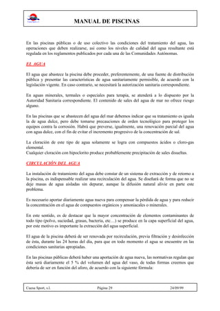 MANUAL DE PISCINAS
Cuesa Sport, s.l. Página 29 24/09/99
En las piscinas públicas o de uso colectivo las condiciones del tratamiento del agua, las
operaciones que deben realizarse, así como los niveles de calidad del agua resultante está
regulada en los reglamentos publicados por cada una de las Comunidades Autónomas.
EL AGUA
El agua que abastece la piscina debe proceder, preferentemente, de una fuente de distribución
pública y presentar las características de agua sanitariamente permisible, de acuerdo con la
legislación vigente. En caso contrario, se necesitará la autorización sanitaria correspondiente.
En aguas minerales, termales o especiales para terapia, se atenderá a lo dispuesto por la
Autoridad Sanitaria correspondiente. El contenido de sales del agua de mar no ofrece riesgo
alguno.
En las piscinas que se abastecen del agua del mar debemos indicar que su tratamiento es iguala
la de agua dulce, pero debe tomarse precauciones de orden tecnológico para proteger los
equipos contra la corrosión. Habrá que preverse, igualmente, una renovación parcial del agua
con agua dulce, con el fin de evitar el incremento progresivo de la concentración de sal.
La cloración de este tipo de agua solamente se logra con compuestos ácidos o cloro-gas
elemental.
Cualquier cloración con hipoclorito produce probablemente precipitación de sales disueltas.
CIRCULACIÓN DEL AGUA
La instalación de tratamiento del agua debe constar de un sistema de extracción y de retorno a
la piscina, es indispensable realizar una recirculación del agua. Se diseñará de forma que no se
deje masas de agua aisladas sin depurar, aunque la difusión natural alivie en parte este
problema.
Es necesario aportar diariamente agua nueva para compensar la pérdida de agua y para reducir
la concentración en el agua de compuestos orgánicos y amoniacales o minerales.
En este sentido, es de destacar que la mayor concentración de elementos contaminantes de
todo tipo (polvo, suciedad, grasas, bacteria, etc…) se produce en la capa superficial del agua,
por este motivo es importante la extracción del agua superficial.
El agua de la piscina deberá de ser renovada por recirculación, previa filtración y desinfección
de ésta, durante las 24 horas del día, para que en todo momento el agua se encuentre en las
condiciones sanitarias apropiadas.
En las piscinas públicas deberá haber una aportación de agua nueva, las normativas regulan que
ésta será diariamente el 5 % del volumen del agua del vaso, de todas formas creemos que
debería de ser en función del aforo, de acuerdo con la siguiente fórmula:
 