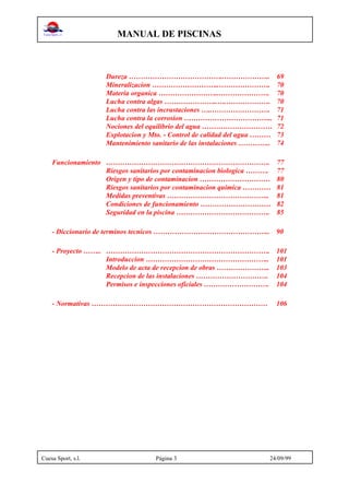 MANUAL DE PISCINAS
Cuesa Sport, s.l. Página 3 24/09/99
Dureza …………………………………..……………….. 69
Mineralizacion ………………………..…………………. 70
Materia organica ……………………..…………………. 70
Lucha contra algas …………………..….………………. 70
Lucha contra las incrustaciones …..……………………. 71
Lucha contra la corrosion ……………………………….. 71
Nociones del equilibrio del agua ………………………… 72
Explotacion y Mto. - Control de calidad del agua ……… 73
Mantenimiento sanitario de las instalaciones ………….. 74
Funcionamiento ……………………………………………………………. 77
Riesgos sanitarios por contaminacion biologica ………. 77
Origen y tipo de contaminacion ………………………… 80
Riesgos sanitarios por contaminacion quimica ………… 81
Medidas preventivas …………………………………….. 81
Condiciones de funcionamiento ………………………… 82
Seguridad en la piscina …………………………………. 85
- Diccionario de terminos tecnicos ………………………………………….. 90
- Proyecto …….. ……………………………………………………………. 101
Introduccion …………………………………………….. 101
Modelo de acta de recepcion de obras ………………….. 103
Recepcion de las instalaciones …………………………. 104
Permisos e inspecciones oficiales ………………………. 104
- Normativas ………………………………………………………………… 106
 