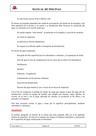 MANUAL DE PISCINAS
Cuesa Sport, s.l. Página 30 24/09/99
La renovación será de 30 lts.x bañista x día.
El número de boquillas dependerá del caudal de recirculación, del diseño de las boquillas y del
film superficial de la piscina y en cuanto a su distribución debe favorecer la circulación del
agua, se colocarán en el vaso de modo que:
No quede ninguna “zona muerta”, en particular en los ángulos y cerca de las escaleras.
Se eviten los depósitos.
La polución se elimine rápidamente.
Se asegure una difusión rápida y homogénea de desinfectante.
El circuito de agua comprende:
Recogida del film superficial por los rebosaderos o skimmers, y la aspiración de fondo.
Paso de agua al vaso de compensación (en los casos que se utilice los rebosaderos).
Prefiltración.
Bombeo.
Filtración - Coagulación.
Calentamiento (en las piscinas cubiertas).
Inyección de desinfectante.
Retorno del agua tratada al vaso a través de las bocas de impulsión.
Con el fin de compensar la pérdida de tiempo de carga que supone el paso del agua por las
instalaciones, existirá un equipo de bombeo que cumpla esta función, capaz, además, de
invertir, en su caso y con el juego adecuado de válvulas, la circulación en los filtros y así
proceder a su limpieza.
Ello hace necesario extraer el agua a tratar por la superficie principalmente, mediante
rebosaderos o skimmers.
SKIMMERS
El nombre apropiado, en función de la misión que tiene asignada, debe ser el de aspirador
laminar de superficie. Se trata de un aparato que asegura la limpieza automática y permanente
de la superficie del agua, sustituyendo al rebosadero.
 