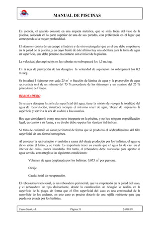 MANUAL DE PISCINAS
Cuesa Sport, s.l. Página 31 24/09/99
En esencia, el aparato consiste en una arqueta metálica, que se sitúa fuera del vaso de la
piscina, colocada en la parte superior de una de sus paredes, con preferencia en el lugar que
corresponda a la mayor profundidad.
El skimmer consta de un cuerpo cilíndrico y de otro rectangular que es el que debe empotrarse
en la pared de la piscina, y en cuyo frente de éste último hay una abertura para la toma de agua
en superficie, que debe ponerse en contacto con el nivel de la piscina.
La velocidad dee aspiración en las tuberías no sobrepasará los 1,5 m./seg.
En la reja de protección de los desagües la velocidad de aspiración no sobrepasará los 0,5
m./seg.
Se instalará 1 skimmer por cada 25 m2
o fracción de lámina de agua y la proporción de agua
recirculada será de un mínimo del 75 % procedente de los skimmers y un máximo del 25 %
procedente del fondo.
REBOSADERO
Sirve para desaguar la película superficial del agua, tiene la misión de recoger la totalidad del
agua de recirculación, mantener siempre el máximo nivel de agua, liberar de impurezas la
superficie y servir a la vez de asidero a los usuarios.
Hay que considerarlo como una parte integrante en la piscina, y no hay ninguna especificación
legal, en cuanto a su forma, y su diseño debe respetar las técnicas hidráulicas.
Se trata de construir un canal perimetral de forma que se produzca el desbordamiento del film
superficial de una forma homogénea.
Al conectar la recirculación y también a causa del oleaje producido por los bañistas, el agua se
eleva sobre el labio, y se vierte. Es importante tener en cuenta que el agua ha de caer en el
interior del canal, nunca inundarlo. Por tanto, el rebosadero debe calcularse para aportar el
agua vertida, con arreglo a las siguientes condiciones:
Volumen de agua desplazada por los bañistas: 0,075 m3
por persona.
Oleaje.
Caudal total de recuperación.
El rebosadero tradicional, es un rebosadero perimetral, que va empotrado en la pared del vaso,
y el rebosadero de tipo desbordante, donde la canalización de desagüe se realiza en la
superficie de la playa, de forma que el film superficial del vaso es una continuidad de la
superficie de los andenes, en este caso es preciso dotarlo de una rejilla resistente para que
pueda ser pisada por los bañistas.
 