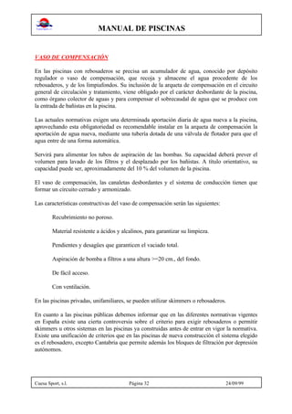 MANUAL DE PISCINAS
Cuesa Sport, s.l. Página 32 24/09/99
VASO DE COMPENSACIÓN
En las piscinas con rebosaderos se precisa un acumulador de agua, conocido por depósito
regulador o vaso de compensación, que recoja y almacene el agua procedente de los
rebosaderos, y de los limpiafondos. Su inclusión de la arqueta de compensación en el circuito
general de circulación y tratamiento, viene obligado por el carácter desbordante de la piscina,
como órgano colector de aguas y para compensar el sobrecaudal de agua que se produce con
la entrada de bañistas en la piscina.
Las actuales normativas exigen una determinada aportación diaria de agua nueva a la piscina,
aprovechando esta obligatoriedad es recomendable instalar en la arqueta de compensación la
aportación de agua nueva, mediante una tubería dotada de una válvula de flotador para que el
agua entre de una forma automática.
Servirá para alimentar los tubos de aspiración de las bombas. Su capacidad deberá prever el
volumen para lavado de los filtros y el desplazado por los bañistas. A título orientativo, su
capacidad puede ser, aproximadamente del 10 % del volumen de la piscina.
El vaso de compensación, las canaletas desbordantes y el sistema de conducción tienen que
formar un circuito cerrado y armonizado.
Las características constructivas del vaso de compensación serán las siguientes:
Recubrimiento no poroso.
Material resistente a ácidos y alcalinos, para garantizar su limpieza.
Pendientes y desagües que garanticen el vaciado total.
Aspiración de bomba a filtros a una altura >=20 cm., del fondo.
De fácil acceso.
Con ventilación.
En las piscinas privadas, unifamiliares, se pueden utilizar skimmers o rebosaderos.
En cuanto a las piscinas públicas debemos informar que en las diferentes normativas vigentes
en España existe una cierta controversia sobre el criterio para exigir rebosaderos o permitir
skimmers u otros sistemas en las piscinas ya construidas antes de entrar en vigor la normativa.
Existe una unificación de criterios que en las piscinas de nueva construcción el sistema elegido
es el rebosadero, excepto Cantabria que permite además los bloques de filtración por depresión
autónomos.
 