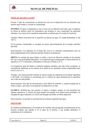 MANUAL DE PISCINAS
Cuesa Sport, s.l. Página 33 24/09/99
TIPOS DE RECIRCULACIÓN
Existen 3 tipos de recirculación en función de cual sea la disposición de los elementos que
aporten agua tratada y evacuan la contaminada.
INVERSA: El agua es impulsada al vaso a través de los difusores del fondo, que lo impulsan
en forma de abanico hacia los rebosaderos que bordean el vaso, arrastrando las partículas
sobrantes. Las tomas de los sumideros únicamente se utilizan para el vaciado de la piscina.
Ventajas: Buena renovación de la superficie de lámina de agua. El caudal desbordado es del
100 %.
En las piscinas climatizadas se consigue un mayor aprovechamiento de la energía calorífica
aportada.
Inconvenientes: Los depósitos en el fondo del vaso no se eliminan continuamente, pero un
buen emplazamiento de los difusores permite limitar la acumulación.
MIXTA: La entrada del agua tratada se realiza a través de difusores situados en las paredes
del vaso a una profundidad adecuada y la recogida del agua contaminada se realiza tanto por la
superficie el 75 % (skimmers, rebosaderos) como por el fondo el 25 %.
La recogida de agua del fondo se realizará mediante sumidero, que para evitar accidentes, la
velocidad de aspiración en las ranuras de la rejilla de los sumideros estará comprendida entre
los 0,3 y 0,5 m / s.
Ventajas: este sistema permite eliminar al mismo tiempo las impurezas de la lámina superficial
y del fondo. A la práctica se recomienda que el volumen de agua eliminado por la superficie
sea el más elevado posible.
Inconvenientes: Este tipo de recirculación es más difícil de controlar. L caudal recogido por el
fondo es bajo y, por tanto, la recogida de los dispositivos es baja.
CLÁSICA: También hay otro sistema, el clásico o antiguo, aunque no está permitido por
algunas normativas. L retorno del agua tratada está situado en la pared menos profunda y la
recogida del agua solamente es a través del desagüe del fondo, en fuerte depresión.
Inconvenientes: no permite la recirculación de la lámina superficial del agua.
PREFILTRO
Se instalará inmediatamente a la entrada de las bombas, para protegerlas mecánicamente de los
diversos residuos que puedan ir en el agua de la piscina, y que pueden perjudicar el
rendimiento de la instalación.
 