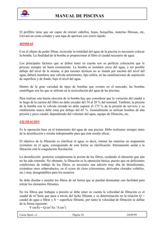 MANUAL DE PISCINAS
Cuesa Sport, s.l. Página 34 24/09/99
El prefiltro tiene que ser capaz de retener cabellos, hojas, horquillas, materias fibrosas, etc,
Llevará un cesto colador y una tapa de apertura con cierre rápido.
BOMBAS
Con el objeto de poder filtrar, recircular la totalidad del agua de la piscina es necesario colocar
la bomba. La finalidad de la bomba es proporcionar al filtro el caudal necesario de agua.
Los principales factores que se deben tener en cuenta son su perfecta colocación que le
procure siempre un buen cerramiento. La bomba se instalará cerca del agua, a ser posible
debajo del nivel de la misma, si por razones técnicas no se instala por encima del nivel del
agua, deberá instalarse una válvula antirretorno, tipo esfera, en las canalizaciones de aspiración
de superficie y de fondo, bajo el nivel del agua.
Dentro de la gran variedad de tipos de bombas que existen en el mercado, las bombas
centrífugas son las que se utilizan en la recirculación del agua de las piscinas.
Para realizar una buena elección de la bomba hay que considerar que la variación del caudal a
lo largo de la carrera del filtro no debe exceder del 10 al 20 % del nominal. También, la presión
de la bomba con la válvula cerrada no debe superar el 175 % de la presión de servicio y su
rendimiento nunca debe estar por debajo del 65 %. Generalmente se utilizan bombas de alta
presión y poco caudal, dependiendo del volumen del agua, equipo de filtración, etc.
FILTRACIÓN
Es la operación base en el tratamiento del agua de una piscina. Debe realizarse siempre antes
de la desinfección y resulta indispensable para que ésta resulte eficaz.
El objetivo de la filtración es clarificar el agua, es decir, retener las materias en suspensión
existentes en el agua, consiguiendo de esta forma su clarificación. Intimamente unida a la
filtración está la coagulación floculación.
La desinfección posterior complementa la acción de los filtros, oxidando el elemento que aún
no ha sido retenido. No obstante, la filtración es la operación básica, puesto que en deficientes
condiciones de trabajo de los filtros, es necesario una adición muy alta de desinfectante,
creándose unos subproductos, en el xcaso de cloro (clorominas, derivados clorados volátiles,
etc.) muy desagradables para los usuarios.
Se debe diseñar e instalar los filtros de tal forma que se puedan desmontar con facilidad para
retirar los elementos filtrantes.
En los filtros que trabajan a presión se debe tener en cuenta la velocidad de filtración es el
caudal de m3
/hora que pasa a través del lecho filtrante y su determinación en la relación Q =
caudal de agua a filtrar y S = superficie filtrante, por tanto la velocidad de filtración se define
de la forma siguiente:
V (m/h) = Q (m3
/h) / S (m2
)
 