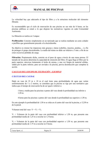 MANUAL DE PISCINAS
Cuesa Sport, s.l. Página 35 24/09/99
La velocidad hay que adecuarla al tipo de filtro y a la estructura molecular del elemento
filtrante.
Es recomendable que el ciclo de renovación de una piscina no sea más de 8 horas, en las
piscinas públicas se estará a lo que dispone las normativas vigentes en cada Comunidad
Autónoma.
La filtración se realiza en 2 etapas:
Prefiltración: Consiste simplemente en un tamizado que se realiza mediante un cesto colador
o prefiltro que generalmente precede a la electrobomba.
Su objetivo es retener las impurezas más gruesas y duras (cabellos, insectos, piedras,…) a fin
de proteger el grupo electrobomba. La malla del tramo no debe ser inferior a 3 mm. a fin de no
crear excesivas pérdidas de carga.
Filtración: Propiamente dicha, consiste en el paso de agua a través de una masa porosa. El
tamaño de los poros determina la capacidad de retención del filtro. El agua llega al filtro por la
parte superior, atraviesa lentamente el lecho de arenas, y una vez limpia de material sólidas,
saldrá por la parte inferior, para ser enviada a la piscina, previa desinfección que completa la
acción.
CALCULO DEL EQUIPO DE FILTRACIÓN - EJEMPLO
CÁLCULO DEL CAUDAL
Dado un vaso de 25 m x 10 m el cual tiene unas profundidades de agua que varían
uniformemente de 1 a 2 metros, se considera que la piscina se rige por una normativa que
indica que el tiempo de renovación ha de ser igual o inferior a:
1 hora y media para las piscinas o partes del vaso donde la profundidad sea inferior a
1,50 m.
4 horas para las piscinas o partes del vaso donde la profundidad sea superior a 1,50 m.
En este ejemplo la profundidad de 1,50 m se sitúa en el centro del vaso de la piscina, a 12,50 m
de la pared.
Volumen total del vaso: V = V1 + V2
V1 = Volumen de la parte del vaso con profundidad inferior a 1,50 m, que presenta una
profundidad media de 1,25 m a reciclar en 1,5 horas.
V2 = Volumen de la parte del vaso con profundidad superior a 1,50 m, que presenta una
profundidad media de 1,75 m a reciclar en 4 horas.
 