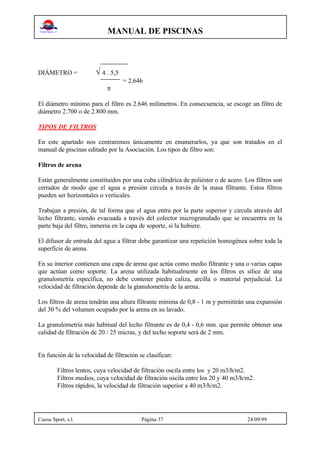 MANUAL DE PISCINAS
Cuesa Sport, s.l. Página 37 24/09/99
DIÁMETRO = √ 4 . 5,5
= 2,646
π
El diámetro mínimo para el filtro es 2.646 milímetros. En consecuencia, se escoge un filtro de
diámetro 2.700 o de 2.800 mm.
TIPOS DE FILTROS
En este apartado nos centraremos únicamente en enumerarlos, ya que son tratados en el
manual de piscinas editado por la Asociación. Los tipos de filtro son:
Filtros de arena
Están generalmente constituidos por una cuba cilíndrica de poliéster o de acero. Los filtros son
cerrados de modo que el agua a presión circula a través de la masa filtrante. Estos filtros
pueden ser horizontales o verticales.
Trabajan a presión, de tal forma que el agua entra por la parte superior y circula através del
lecho filtrante, siendo evacuada a través del colector microgranulado que se encuentra en la
parte baja del filtro, inmersa en la capa de soporte, si la hubiere.
El difusor de entrada del agua a filtrar debe garantizar una repetición homogénea sobre toda la
superficie de arena.
En su interior contienen una capa de arena que actúa como medio filtrante y una o varias capas
que actúan como soporte. La arena utilizada habitualmente en los filtros es sílice de una
granulometría específica, no debe contener piedra caliza, arcilla o material perjudicial. La
velocidad de filtración depende de la gtanulometría de la arena.
Los filtros de arena tendrán una altura filtrante mínima de 0,8 - 1 m y permitirán una expansión
del 30 % del volumen ocupado por la arena en su lavado.
La granulometría más habitual del lecho filtrante es de 0,4 - 0,6 mm. que permite obtener una
calidad de filtración de 20 / 25 micras, y del techo soporte será de 2 mm.
En función de la velocidad de filtración se clasifican:
Filtros lentos, cuya velocidad de filtración oscila entre los y 20 m3/h/m2.
Filtros medios, cuya velocidad de filtración oscila entre los 20 y 40 m3/h/m2.
Filtros rápidos, la velocidad de filtración superior a 40 m3/h/m2.
 
