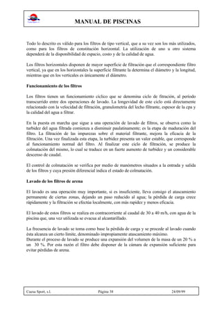 MANUAL DE PISCINAS
Cuesa Sport, s.l. Página 38 24/09/99
Todo lo descrito es válido para los filtros de tipo vertical, que a su vez son los más utilizados,
como para los filtros de constitución horizontal. La utilización de uno u otro sistema
dependerá de la disponibilidad de espacio, costo y de la calidad de agua.
Los filtros horizontales disponen de mayor superficie de filtración que el correspondiente filtro
vertical, ya que en los horizontales la superficie filtrante la determina el diámetro y la longitud,
mientras que en los verticales es únicamente el diámetro.
Funcionamiento de los filtros
Los filtros tienen un funcionamiento cíclico que se denomina ciclo de fitración, al período
transcurrido entre dos operaciones de lavado. La longevidad de este ciclo está directamente
relacionado con la velocidad de filtración, granulometría del lecho filtrante, espesor de la cpa y
la calidad del agua a filtrar.
En la puesta en marcha que sigue a una operación de lavado de filtros, se observa como la
turbidez del agua filtrada comienza a disminuir paulatinamente; es la etapa de maduración del
filtro. La filtración de las impurezas sobre el material filtrante, mejora la eficacia de la
filtración. Una vez finalizada esta etapa, la turbidez presenta un valor estable, que corresponde
al funcionamiento normal del filtro. Al finalizar este ciclo de filtración, se produce la
colmatación del mismo, lo cual se traduce en un fuerte aumento de turbidez y un considerable
descenso de caudal.
El control de colmatación se verifica por medio de manómetros situados a la entrada y salida
de los filtros y cuya presión diferencial indica el estado de colmatación.
Lavado de los filtros de arena
El lavado es una operación muy importante, si es insuficiente, lleva consigo el atascamiento
permanente de ciertas zonas, dejando un paso reducido al agua; la pérdida de carga crece
rápidamente y la filtración se efectúa localmente, con más rapidez y menos eficacia.
El lavado de estos filtros se realiza en contracorriente al caudal de 30 a 40 m/h, con agua de la
piscina que, una vez utilizada se evacua al alcantarillado.
La frecuencia de lavado se toma como base la pérdida de carga y se procede al lavado cuando
ésta alcanza un cierto límite, denominado impropiamente atascamiento máximo.
Durante el proceso de lavado se produce una expansión del volumen de la masa de un 20 % a
un 30 %. Por esta razón el filtro debe disponer de la cámara de expansión suficiente para
evitar pérdidas de arena.
 