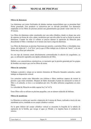 MANUAL DE PISCINAS
Cuesa Sport, s.l. Página 39 24/09/99
Filtros de diatomeas
Las diatomeas son restos fosilizados de plantas marinas monocelulares que se presentan bajo
forma granulada. Este producto se caracteriza por su elevada porosidad. Las diatomeas
empleadas en los filtros de piscinas poseen una granulometría que puede variar entre las 15 y
45 micras.
Los filtros de diatomeas están constituidos por una cuba cilíndrica, donde se alojan una serie
de soportes en forma de vela o plato, recubiertos por una tela sobre la cual se forma la torta de
diatomeas. Cuando las telas se colman es preciso detener la operación de filtración para
descolmatar el filtro e introducir en el mismo una nueva carga de diatomeas.
Los filtros de diatomeas en piscinas funcionan por presión, y permiten filtrar a velocidades muy
lentas, del orden de 5 - 6 m3
/h/m2
, por lo que el filtro trabaja con el efecto de “tamiz” y de una
forma muy eficaz por adsorción.
En este tipo de sistemas estará absolutamente contraindicadas la adición de coagulantes, ya
que, su utilización supondría una rápida colmatación del filtro.
Debido a sus características constructivas, es necesario que la presión generada por los grupos
de bombeo sea mayor que con los filtros de arena.
Filtros de cartuchos
Trabajan a presión y alojan en su interior elementos de filtración llamados cartuchos, suelen
trabajar en disposición vertical.
Los cartuchos suelen estar fabricados con celulosa o fibras sintéticas capaces de resistir la
presión a que están sometidos. Después de haber alcanzado el punto de saturación se retira el
filtro o el cartucho, se lava o se reemplaza por otro. No debe utilizarse coagulantes en estos
filtros.
La velocidad de filtración no debe superar los 5 m3
/m2
/h.
Estos filtros sólo se utilizan en piscinas pequeñas, con un número reducido de bañistas.
Filtros de membrana
La filtración se realiza por succión o depresión de 6 micras de finura, realizada a través de una
membrana activa, instalada en un cuerpo cilíndrico vertical.
En la aprte inferior del cuerpo cilíndrico vertical se encuentra la boquilla de la tubería de
aspiración de la bomba, que recoge el agua ya filtrada y la impulsa hacia el conducto de
retorno.
 
