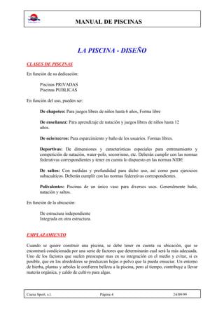 MANUAL DE PISCINAS
Cuesa Sport, s.l. Página 4 24/09/99
LA PISCINA - DISEÑO
CLASES DE PISCINAS
En función de su dedicación:
Piscinas PRIVADAS
Piscinas PUBLICAS
En función del uso, pueden ser:
De chapoteo: Para juegos libres de niños hasta 6 años, Forma libre
De enseñanza: Para aprendizaje de natación y juegos libres de niños hasta 12
años.
De ocio/recreo: Para esparcimiento y baño de los usuarios. Formas libres.
Deportivas: De dimensiones y características especiales para entrenamiento y
competición de natación, water-polo, socorrismo, etc. Deberán cumplir con las normas
federativas correspondientes y tener en cuenta lo dispuesto en las normas NIDE
De saltos: Con medidas y profundidad para dicho uso, así como para ejercicios
subacuáticos. Deberán cumplir con las normas federativas correspondientes.
Polivalentes: Piscinas de un único vaso para diversos usos. Generalmente baño,
natación y saltos.
En función de la ubicación:
De estructura independiente
Integrada en otra estructura.
EMPLAZAMIENTO
Cuando se quiere construir una piscina, se debe tener en cuenta su ubicación, que se
encontrará condicionada por una serie de factores que determinarán cual será la más adecuada.
Uno de los factores que suelen preocupar mas en su integración en el medio y evitar, si es
posible, que en los alrededores se produzcan hojas o polvo que la pueda ensuciar. Un entorno
de hierba, plantas y arboles le confieren belleza a la piscina, pero al tiempo, contribuye a llevar
materia orgánica, y caldo de cultivo para algas.
 