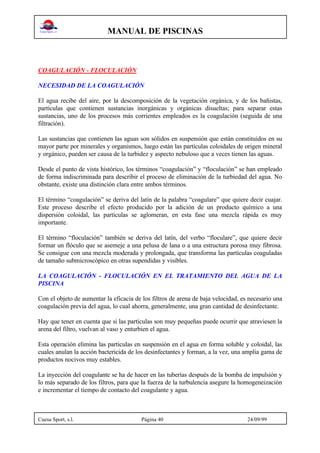 MANUAL DE PISCINAS
Cuesa Sport, s.l. Página 40 24/09/99
COAGULACIÓN - FLOCULACIÓN
NECESIDAD DE LA COAGULACIÓN
El agua recibe del aire, por la descomposición de la vegetación orgánica, y de los bañistas,
partículas que contienen sustancias inorgánicas y orgánicas disueltas; para separar estas
sustancias, uno de los procesos más corrientes empleados es la coagulación (seguida de una
filtración).
Las sustancias que contienen las aguas son sólidos en suspensión que están constituidos en su
mayor parte por minerales y organismos, luego están las partículas coloidales de origen mineral
y orgánico, pueden ser causa de la turbidez y aspecto nebuloso que a veces tienen las aguas.
Desde el punto de vista histórico, los términos “coagulación” y “floculación” se han empleado
de forma indiscriminada para describir el proceso de eliminación de la turbiedad del agua. No
obstante, existe una distinción clara entre ambos términos.
El término “coagulación” se deriva del latín de la palabra “coagulare” que quiere decir cuajar.
Este proceso describe el efecto producido por la adición de un producto químico a una
dispersión coloidal, las partículas se aglomeran, en esta fase una mezcla rápida es muy
importante.
El término “floculación” también se deriva del latín, del verbo “floculare”, que quiere decir
formar un flóculo que se asemeje a una pelusa de lana o a una estructura porosa muy fibrosa.
Se consigue con una mezcla moderada y prolongada, que transforma las partículas coaguladas
de tamaño submicroscópico en otras supendidas y visibles.
LA COAGULACIÓN - FLOCULACIÓN EN EL TRATAMIENTO DEL AGUA DE LA
PISCINA
Con el objeto de aumentar la eficacia de los filtros de arena de baja velocidad, es necesario una
coagulación previa del agua, lo cual ahorra, generalmente, una gran cantidad de desinfectante.
Hay que tener en cuenta que si las partículas son muy pequeñas puede ocurrir que atraviesen la
arena del filtro, vuelvan al vaso y enturbien el agua.
Esta operación elimina las partículas en suspensión en el agua en forma soluble y coloidal, las
cuales anulan la acción bactericida de los desinfectantes y forman, a la vez, una amplia gama de
productos nocivos muy estables.
La inyección del coagulante se ha de hacer en las tuberías después de la bomba de impulsión y
lo más separado de los filtros, para que la fuerza de la turbulencia asegure la homogeneización
e incrementar el tiempo de contacto del coagulante y agua.
 