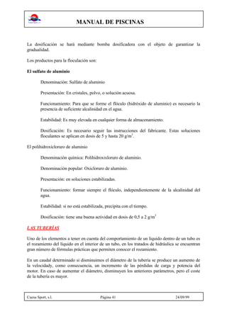 MANUAL DE PISCINAS
Cuesa Sport, s.l. Página 41 24/09/99
La dosificación se hará mediante bomba dosificadora con el objeto de garantizar la
gradualidad.
Los productos para la floculación son:
El sulfato de aluminio
Denominación: Sulfato de aluminio
Presentación: En cristales, polvo, o solución acuosa.
Funcionamiento: Para que se forme el flóculo (hidróxido de aluminio) es necesario la
presencia de suficiente alcalinidad en el agua.
Estabilidad: Es muy elevada en cualquier forma de almacenamiento.
Dosificación: Es necesario seguir las instrucciones del fabricante. Estas soluciones
floculantes se aplican en dosis de 5 y hasta 20 g/m3
.
El polihidroxicloruro de aluminio
Denominación química: Polihidroxixloruro de aluminio.
Denominación popular: Oxicloruro de aluminio.
Presentación: en soluciones estabilizadas.
Funcionamiento: formar siempre el flóculo, independientemente de la alcalinidad del
agua.
Estabilidad: si no está estabilizada, precipita con el tiempo.
Dosificación: tiene una buena actividad en dosis de 0,5 a 2 g/m3
LAS TUBERÍAS
Uno de los elementos a tener en cuenta del comportamiento de un líquido dentro de un tubo es
el rozamiento del líquido en el interior de un tubo, en los tratados de hidráulica se encuentran
gran número de fórmulas prácticas que permiten conocer el rozamiento.
En un caudal determinado si disminuimos el diámetro de la tubería se produce un aumento de
la velocidady, como consecuencia, un incremento de las pérdidas de carga y potencia del
motor. En caso de aumentar el diámetro, disminuyen los anteriores parámetros, pero el coste
de la tubería es mayor.
 