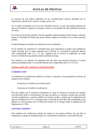 MANUAL DE PISCINAS
Cuesa Sport, s.l. Página 42 24/09/99
La elección de una tubería dependerá de las consideraciones técnicas aportadas por la
experiencia, además de los motores, energía, precio, etc.
No se puede recomendar el uso de una velocidad excesiva, ya que una parada repentina de
agua en circulación originaría un choque violento en las paredes del tubo pudiendo ocasionar
su rotura.
En el caso de las piscinas donde se mueven grandes caudales durante mucho tiempo, es preciso
limitar la velocidad del fluido para poder obtener equipos de bombeo con la menor potencia
posible.
Se debe distinguir las tuberías de aspiración de las de impulsión.
En las tuberías de aspiración la velocidad tiene gran importancia al poder crear pérdida de
cargas elevadas, que no serían superadas por la bomba. La velocidad de aspiración debería
estar comprendida entre 1,2 y 1,5 m/s, vigilando que el circuito de aspiración no tenga
excesivos obstáculos que puedan producir pérdidas de carga.
Con relación a las tuberías de impulsión hay que decir que procurar proyectar la menor
potencia instalada posible. La velocidad deberá estar comprendida entre 1,5 y 2,5 m/s.
INSTALACIÓN DE CALDEO Y CLIMATIZACIÓN
INTRODUCCIÓN
La instalación de climatización deberá ser racinal y responder a la preocupación de ahorro de
energía en dos sentidos:
Economía en el ámbito de inversión inicial.
Economía en el ambito de explotación.
Hay que señalar que la normativa actualmente en vigor no autoriza el consumo de energías
convencionales para el calentamiento del agua de piscina no cubiertas excepto para piscinas
con fines terapéuticos, y piscinas públicas en locales cerrados, siempre que la temperatura del
agua no sobrepase los 25 ºC. La energía solar y la bomba de calor han sido consideradas como
fuentes no convencionales por la Dirección General de la Energía desde la publicación del
Reglamento en 1.980.
CONFORT TÉRMICO
Para establecer las condiciones internas de confort en una piscina cubierta, hay que fijar la
temperatura, el grado de humedad relativa, la velocidad de circulación y renovación del aire.
 
