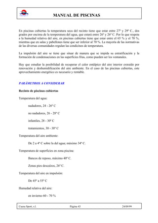 MANUAL DE PISCINAS
Cuesa Sport, s.l. Página 43 24/09/99
En piscinas cubiertas la temperatura seca del recinto tiene que estar entre 27º y 29º C., dos
grados por encima de la temperatura del agua, que estará entre 26º y 26º C. Por lo que respeta
a la humedad relativa del aire, en piscinas cubiertas tiene que estar entre el 65 % y el 70 %,
mientras que en salas y pabellones tiene que ser inferior al 70 %. La mayoría de las normativas
de las diversas comunidades regulan las condicines de temperatura.
La impulsión del aire se tiene que situar de manera que se impida su estratificación y la
formación de condensaciones en las superficies frías, como pueden ser los ventanales.
Hay que estudiar la posibilidad de recuperar el calor entálpico del aire interior extraído por
renovación y deshumidificación del aire ambiente. En el caso de las piscinas cubiertas, este
aprovechamiento energético es necesario y rentable.
PARÁMETROS A CONSIDERAR
Recinto de piscinas cubiertas
Temperatura del agua:
nadadores, 24 - 26º C
no nadadores, 26 - 28º C
infantiles, 28 - 30º C
tratamientos, 30 - 38º C
Temperatura del aire ambiente:
De 2 a 4º C sobre la del agua; máximo 34º C.
Temperatura de superficies en zona piscina:
Bancos de reposo, máximo 40º C.
Zonas pies descalzos, 26º C.
Temperatura del aire en impulsión:
De 45º a 55º C
Humedad relativa del aire:
en invierno 60 - 70 %
 