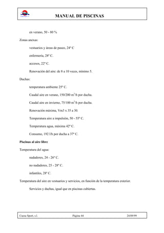 MANUAL DE PISCINAS
Cuesa Sport, s.l. Página 44 24/09/99
en verano, 50 - 80 %
Zonas anexas:
vestuarios y áreas de paseo, 24º C
enfermería, 28º C.
accesos, 22º C.
Renovación del aire: de 8 a 10 veces, mínimo 5.
Duchas:
temperatura ambiente 25º C.
Caudal aire en verano, 150/200 m3
/h por ducha.
Caudal aire en invierno, 75/100 m3
/h por ducha.
Renovación máxima, Vm3 x 35 a 30.
Temperatura aire a impulsión, 50 - 55º C.
Temperatura agua, máxima 42º C.
Consumo, 192 l/h por ducha a 37º C.
Piscinas al aire libre
Temperatura del agua:
nadadores, 24 - 26º C.
no nadadores, 25 - 28º C.
infantiles, 28º C.
Temperatura del aire en vestuarios y servicios, en función de la temperatura exterior.
Servicios y duchas, igual que en piscinas cubiertas.
 