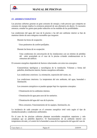 MANUAL DE PISCINAS
Cuesa Sport, s.l. Página 45 24/09/99
EL AHORRO ENERGÉTICO
Las piscinas cubiertas generan un gran consumo de energía y todo proceso que comporta un
consumo de energía implica la existencia potencial de una alternativa de ahorro. Es necesario
entonces, estudiar los gastos para poder reducirlos en las medidas de las posibilidades.
Las condiciones del agua del vaso de la piscina y las del aire ambiente interior se han de
mantener dentro de unos márgenes razonables que aseguren:
Durante las horas de ocupación:
Unos parámetros de confort prefijados.
Durante las horas de no ocupación:
Unas condiciones de conversación de las instalaciones con un mínimo de pérdidas
del calor acumulado en el vaso de la piscina evitando condensaciones en la
estructura del edificio.
El consumo energético dependerá de factores relacionados con estos tres conceptos:
Características tipológicas y tecnológicas de la instalación. Volumen y forma del
pabellón, distribución interior, fuentes energéticas utilizadas.
Las condiciones exteriores. La orientación, exposición del viento, etc.
Las condiciones interiores. La temperatura del aire ambiente, del agua, humedad e
iluminación.
Los consumos energéticos se pueden agrupar bajo los siguientes conceptos:
Climatización de los ambientes internos.
Climatización de agua para usos de los sanitarios.
Climatización del agua del vaso de la piscina.
Otros consumos. Funcionamiento de los equipos, iluminación, etc.
La incidencia de cada concepto en el consumo energético total varía según el tipo de
instalación,tamaño y condiciones ambientales.
En el caso de las piscinas cubiertas plantean necesidades energéticas superiores y más
complejas que un pabellón deportivo. El funcionamiento de un ambiente interior con
temperatura elevada y el control de la humedad a causa de la evaporación del agua del vaso de
 